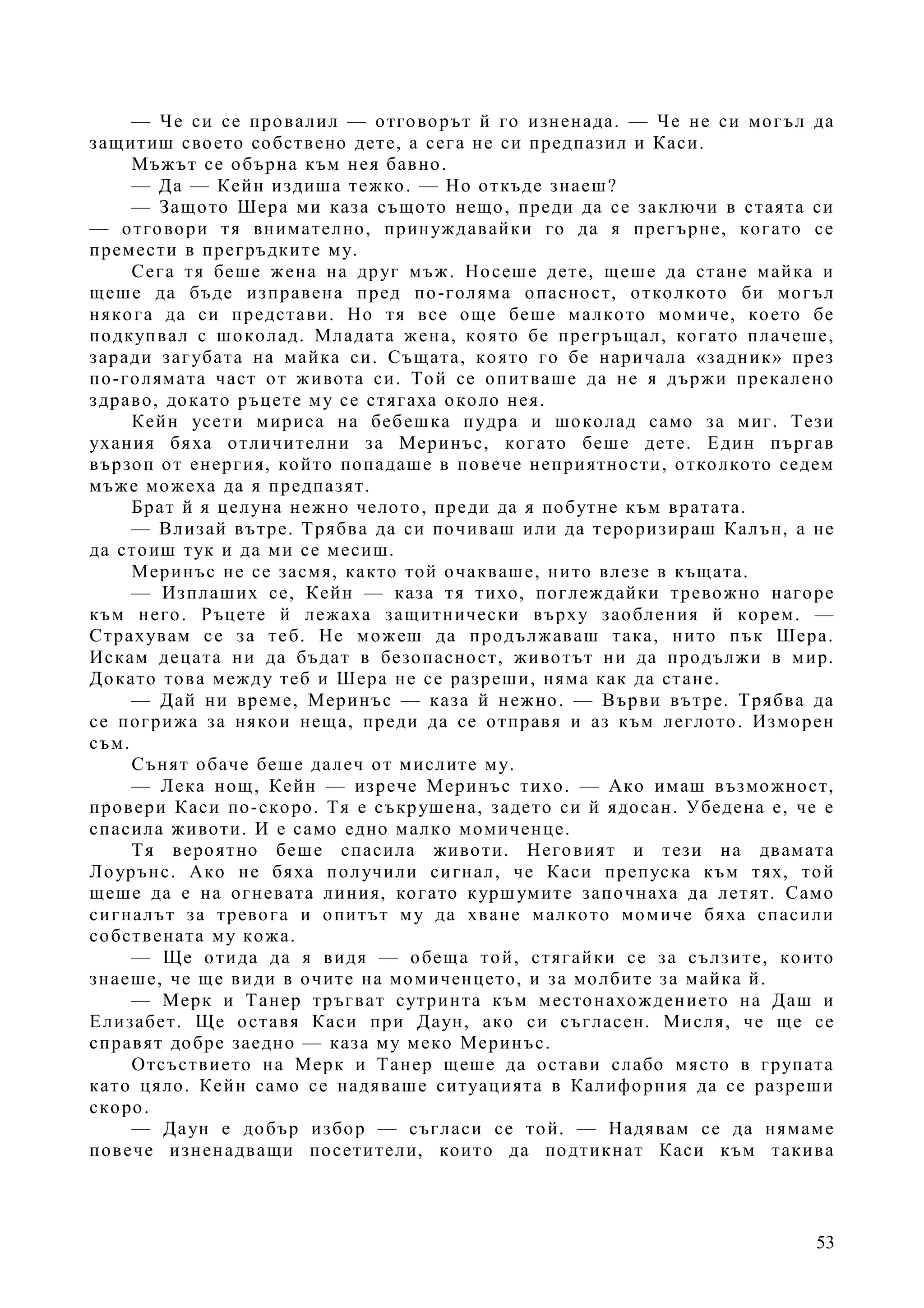 53
— Че си се провалил — отговорът й го изненада. — Че не си могъл да
защитиш своето собствено дете, а сега не си предпазил и Каси.
Мъжът се обърна към нея бавно.
— Да — Кейн издиша тежко. — Но откъде знаеш?
— Защото Шера ми каза същото нещо, преди да се заключи в стаята си
— отговори тя внимателно, принуждавайки го да я прегърне, когато се
премести в прегръдките му.
Сега тя беше жена на друг мъж. Носеше дете, щеше да стане майка и
щеше да бъде изправена пред по-голяма опасност, отколкото би могъл
някога да си представи. Но тя все още беше малкото момиче, което бе
подкупвал с шоколад. Младата жена, която бе прегръщал, когато плачеше,
заради загубата на майка си. Същата, която го бе наричала «задник» през
по-голямата част от живота си. Той се опитваше да не я държи прекалено
здраво, докато ръцете му се стягаха около нея.
Кейн усети мириса на бебешка пудра и шоколад само за миг. Тези
ухания бяха отличителни за Меринъс, когато беше дете. Един пъргав
вързоп от енергия, който попадаше в повече неприятности, отколкото седем
мъже можеха да я предпазят.
Брат й я целуна нежно челото, преди да я побутне към вратата.
— Влизай вътре. Трябва да си почиваш или да тероризираш Калън, а не
да стоиш тук и да ми се месиш.
Меринъс не се засмя, както той очакваше, нито влезе в къщата.
— Изплаших се, Кейн — каза тя тихо, поглеждайки тревожно нагоре
към него. Ръцете й лежаха защитнически върху заобления й корем. —
Страхувам се за теб. Не можеш да продължаваш така, нито пък Шера.
Искам децата ни да бъдат в безопасност, животът ни да продължи в мир.
Докато това между теб и Шера не се разреши, няма как да стане.
— Дай ни време, Меринъс — каза й нежно. — Върви вътре. Трябва да
се погрижа за някои неща, преди да се отправя и аз към леглото. Изморен
съм.
Сънят обаче беше далеч от мислите му.
— Лека нощ, Кейн — изрече Меринъс тихо. — Ако имаш възможност,
провери Каси по-скоро. Тя е съкрушена, задето си й ядосан. Убедена е, че е
спасила животи. И е само едно малко момиченце.
Тя вероятно беше спасила животи. Неговият и тези на двамата
Лоурънс. Ако не бяха получили сигнал, че Каси препуска към тях, той
щеше да е на огневата линия, когато куршумите започнаха да летят. Само
сигналът за тревога и опитът му да хване малкото момиче бяха спасили
собствената му кожа.
— Ще отида да я видя — обеща той, стягайки се за сълзите, които
знаеше, че ще види в очите на момиченцето, и за молбите за майка й.
— Мерк и Танер тръгват сутринта към местонахождението на Даш и
Елизабет. Ще оставя Каси при Даун, ако си съгласен. Мисля, че ще се
справят добре заедно — каза му меко Меринъс.
Отсъствието на Мерк и Танер щеше да остави слабо място в групата
като цяло. Кейн само се надяваше ситуацията в Калифорния да се разреши
скоро.
— Даун е добър избор — съгласи се той. — Надявам се да нямаме
повече изненадващи посетители, които да подтикнат Каси към такива
 
