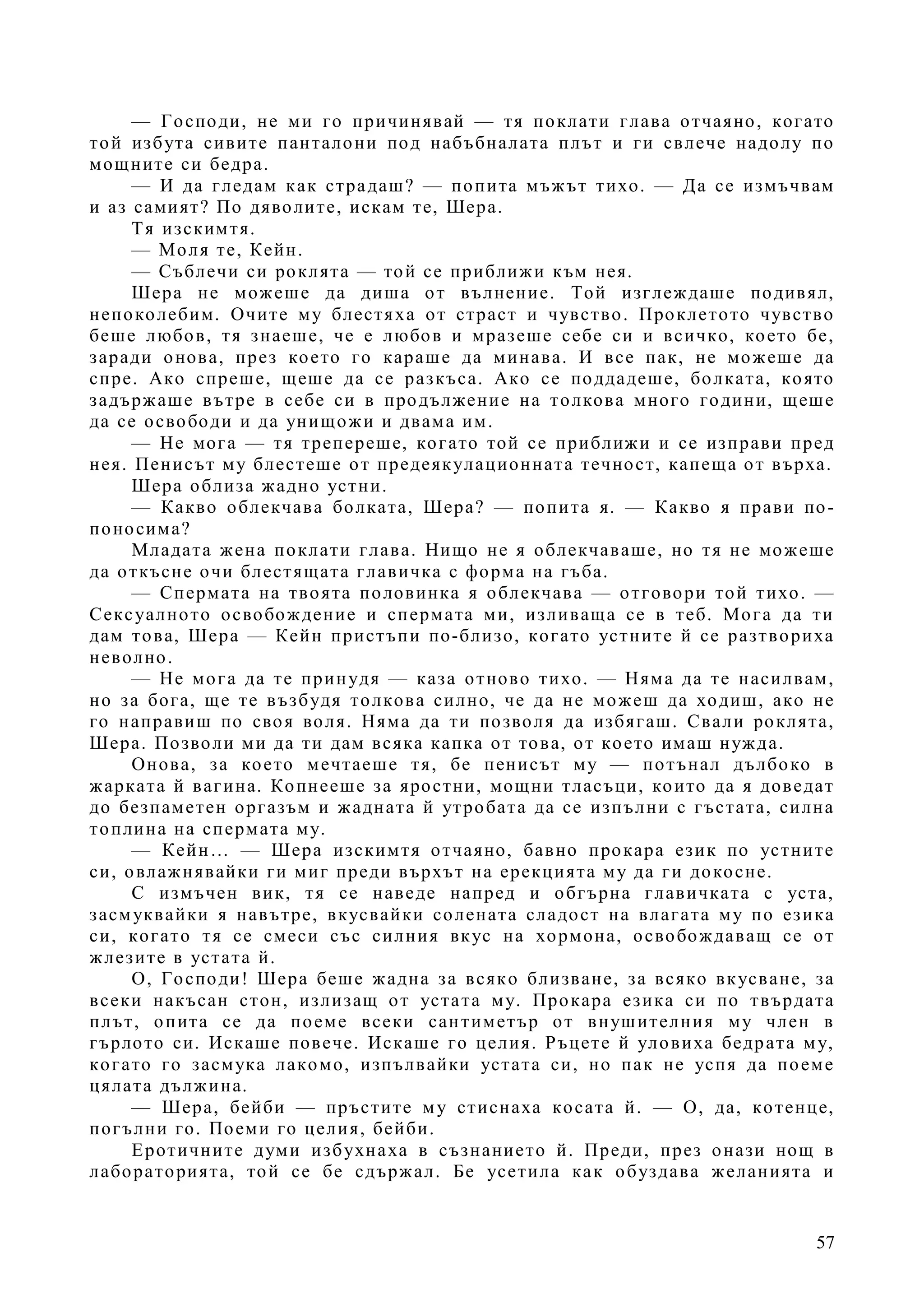 57
— Господи, не ми го причинявай — тя поклати глава отчаяно, когато
той избута сивите панталони под набъбналата плът и ги свлече надолу по
мощните си бедра.
— И да гледам как страдаш? — попита мъжът тихо. — Да се измъчвам
и аз самият? По дяволите, искам те, Шера.
Тя изскимтя.
— Моля те, Кейн.
— Съблечи си роклята — той се приближи към нея.
Шера не можеше да диша от вълнение. Той изглеждаше подивял,
непоколебим. Очите му блестяха от страст и чувство. Проклетото чувство
беше любов, тя знаеше, че е любов и мразеше себе си и всичко, което бе,
заради онова, през което го караше да минава. И все пак, не можеше да
спре. Ако спреше, щеше да се разкъса. Ако се поддадеше, болката, която
задържаше вътре в себе си в продължение на толкова много години, щеше
да се освободи и да унищожи и двама им.
— Не мога — тя трепереше, когато той се приближи и се изправи пред
нея. Пенисът му блестеше от предеякулационната течност, капеща от върха.
Шера облиза жадно устни.
— Какво облекчава болката, Шера? — попита я. — Какво я прави по-
поносима?
Младата жена поклати глава. Нищо не я облекчаваше, но тя не можеше
да откъсне очи блестящата главичка с форма на гъба.
— Спермата на твоята половинка я облекчава — отговори той тихо. —
Сексуалното освобождение и спермата ми, изливаща се в теб. Мога да ти
дам това, Шера — Кейн пристъпи по-близо, когато устните й се разтвориха
неволно.
— Не мога да те принудя — каза отново тихо. — Няма да те насилвам,
но за бога, ще те възбудя толкова силно, че да не можеш да ходиш, ако не
го направиш по своя воля. Няма да ти позволя да избягаш. Свали роклята,
Шера. Позволи ми да ти дам всяка капка от това, от което имаш нужда.
Онова, за което мечтаеше тя, бе пенисът му — потънал дълбоко в
жарката й вагина. Копнееше за яростни, мощни тласъци, които да я доведат
до безпаметен оргазъм и жадната й утробата да се изпълни с гъстата, силна
топлина на спермата му.
— Кейн… — Шера изскимтя отчаяно, бавно прокара език по устните
си, овлажнявайки ги миг преди върхът на ерекцията му да ги докосне.
С измъчен вик, тя се наведе напред и обгърна главичката с уста,
засмуквайки я навътре, вкусвайки солената сладост на влагата му по езика
си, когато тя се смеси със силния вкус на хормона, освобождаващ се от
жлезите в устата й.
О, Господи! Шера беше жадна за всяко близване, за всяко вкусване, за
всеки накъсан стон, излизащ от устата му. Прокара езика си по твърдата
плът, опита се да поеме всеки сантиметър от внушителния му член в
гърлото си. Искаше повече. Искаше го целия. Ръцете й уловиха бедрата му,
когато го засмука лакомо, изпълвайки устата си, но пак не успя да поеме
цялата дължина.
— Шера, бейби — пръстите му стиснаха косата й. — О, да, котенце,
погълни го. Поеми го целия, бейби.
Еротичните думи избухнаха в съзнанието й. Преди, през онази нощ в
лабораторията, той се бе сдържал. Бе усетила как обуздава желанията и
 