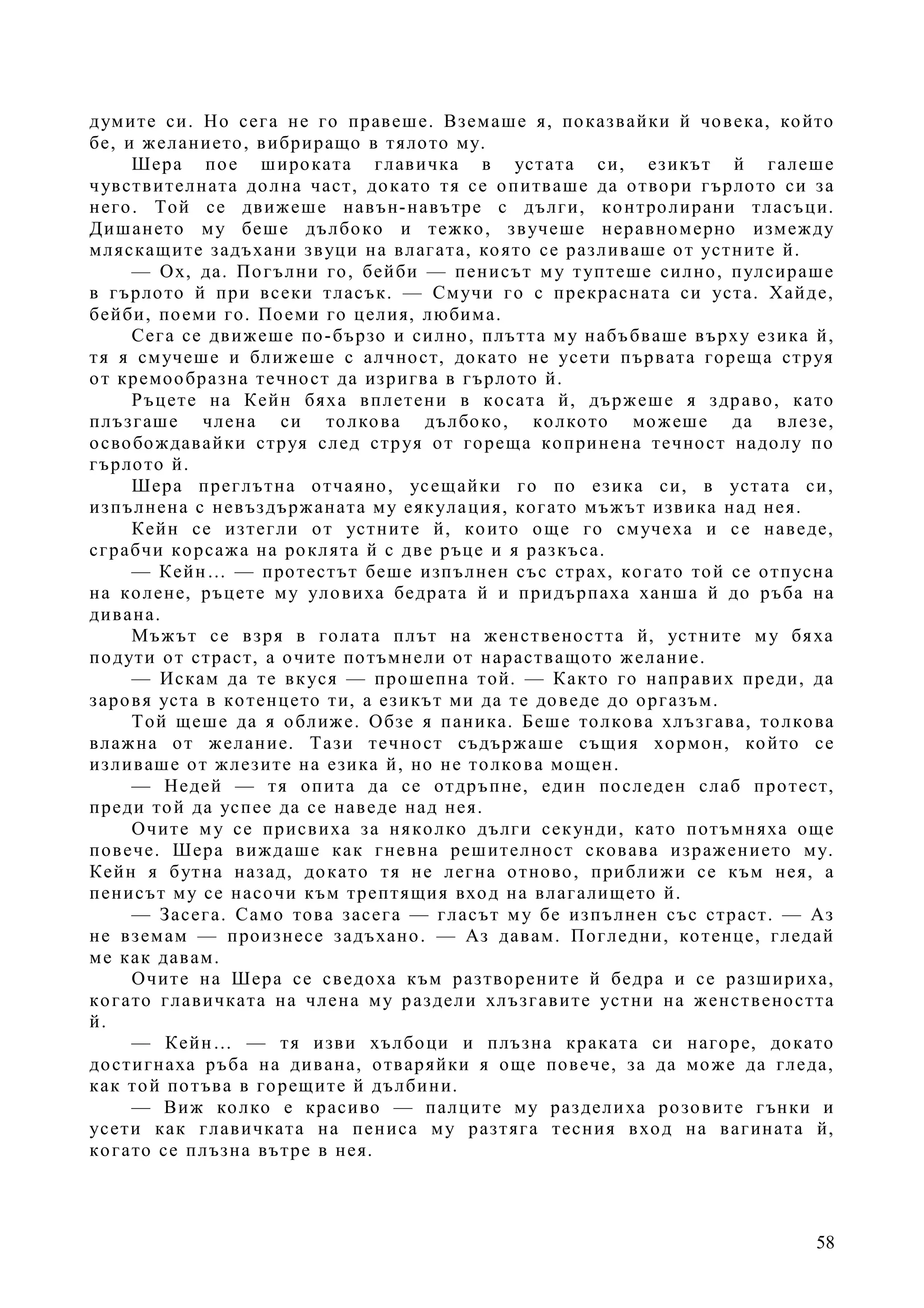 58
думите си. Но сега не го правеше. Вземаше я, показвайки й човека, който
бе, и желанието, вибриращо в тялото му.
Шера пое широката главичка в устата си, езикът й галеше
чувствителната долна част, докато тя се опитваше да отвори гърлото си за
него. Той се движеше навън-навътре с дълги, контролирани тласъци.
Дишането му беше дълбоко и тежко, звучеше неравномерно измежду
мляскащите задъхани звуци на влагата, която се разливаше от устните й.
— Ох, да. Погълни го, бейби — пенисът му туптеше силно, пулсираше
в гърлото й при всеки тласък. — Смучи го с прекрасната си уста. Хайде,
бейби, поеми го. Поеми го целия, любима.
Сега се движеше по-бързо и силно, плътта му набъбваше върху езика й,
тя я смучеше и ближеше с алчност, докато не усети първата гореща струя
от кремообразна течност да изригва в гърлото й.
Ръцете на Кейн бяха вплетени в косата й, държеше я здраво, като
плъзгаше члена си толкова дълбоко, колкото можеше да влезе,
освобождавайки струя след струя от гореща копринена течност надолу по
гърлото й.
Шера преглътна отчаяно, усещайки го по езика си, в устата си,
изпълнена с невъздържаната му еякулация, когато мъжът извика над нея.
Кейн се изтегли от устните й, които още го смучеха и се наведе,
сграбчи корсажа на роклята й с две ръце и я разкъса.
— Кейн… — протестът беше изпълнен със страх, когато той се отпусна
на колене, ръцете му уловиха бедрата й и придърпаха ханша й до ръба на
дивана.
Мъжът се взря в голата плът на женствеността й, устните му бяха
подути от страст, а очите потъмнели от нарастващото желание.
— Искам да те вкуся — прошепна той. — Както го направих преди, да
заровя уста в котенцето ти, а езикът ми да те доведе до оргазъм.
Той щеше да я оближе. Обзе я паника. Беше толкова хлъзгава, толкова
влажна от желание. Тази течност съдържаше същия хормон, който се
изливаше от жлезите на езика й, но не толкова мощен.
— Недей — тя опита да се отдръпне, един последен слаб протест,
преди той да успее да се наведе над нея.
Очите му се присвиха за няколко дълги секунди, като потъмняха още
повече. Шера виждаше как гневна решителност сковава изражението му.
Кейн я бутна назад, докато тя не легна отново, приближи се към нея, а
пенисът му се насочи към трептящия вход на влагалището й.
— Засега. Само това засега — гласът му бе изпълнен със страст. — Аз
не вземам — произнесе задъхано. — Аз давам. Погледни, котенце, гледай
ме как давам.
Очите на Шера се сведоха към разтворените й бедра и се разшириха,
когато главичката на члена му раздели хлъзгавите устни на женствеността
й.
— Кейн… — тя изви хълбоци и плъзна краката си нагоре, докато
достигнаха ръба на дивана, отваряйки я още повече, за да може да гледа,
как той потъва в горещите й дълбини.
— Виж колко е красиво — палците му разделиха розовите гънки и
усети как главичката на пениса му разтяга тесния вход на вагината й,
когато се плъзна вътре в нея.
 