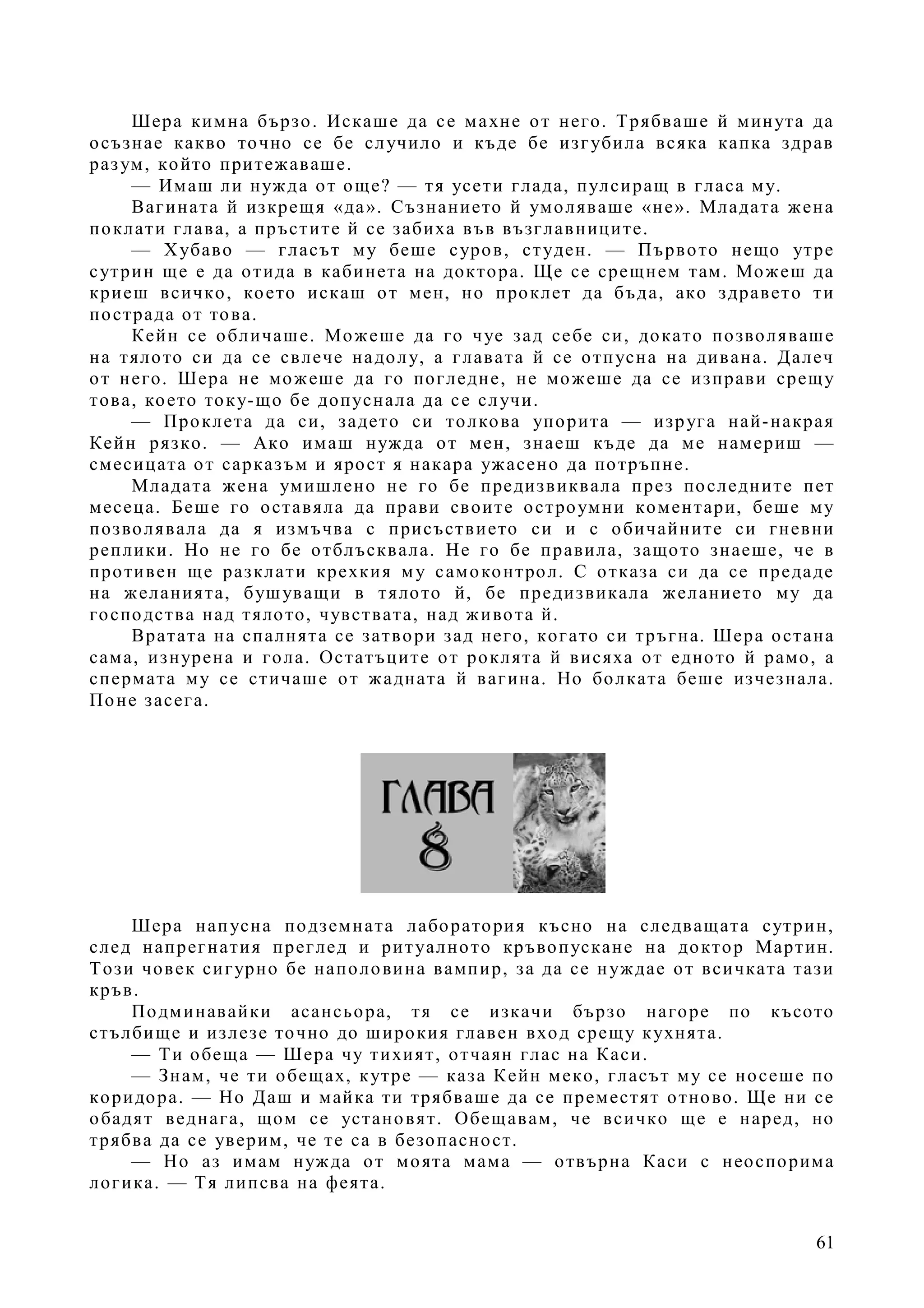 61
Шера кимна бързо. Искаше да се махне от него. Трябваше й минута да
осъзнае какво точно се бе случило и къде бе изгубила всяка капка здрав
разум, който притежаваше.
— Имаш ли нужда от още? — тя усети глада, пулсиращ в гласа му.
Вагината й изкрещя «да». Съзнанието й умоляваше «не». Младата жена
поклати глава, а пръстите й се забиха във възглавниците.
— Хубаво — гласът му беше суров, студен. — Първото нещо утре
сутрин ще е да отида в кабинета на доктора. Ще се срещнем там. Можеш да
криеш всичко, което искаш от мен, но проклет да бъда, ако здравето ти
пострада от това.
Кейн се обличаше. Можеше да го чуе зад себе си, докато позволяваше
на тялото си да се свлече надолу, а главата й се отпусна на дивана. Далеч
от него. Шера не можеше да го погледне, не можеше да се изправи срещу
това, което току-що бе допуснала да се случи.
— Проклета да си, задето си толкова упорита — изруга най-накрая
Кейн рязко. — Ако имаш нужда от мен, знаеш къде да ме намериш —
смесицата от сарказъм и ярост я накара ужасено да потръпне.
Младата жена умишлено не го бе предизвиквала през последните пет
месеца. Беше го оставяла да прави своите остроумни коментари, беше му
позволявала да я измъчва с присъствието си и с обичайните си гневни
реплики. Но не го бе отблъсквала. Не го бе правила, защото знаеше, че в
противен ще разклати крехкия му самоконтрол. С отказа си да се предаде
на желанията, бушуващи в тялото й, бе предизвикала желанието му да
господства над тялото, чувствата, над живота й.
Вратата на спалнята се затвори зад него, когато си тръгна. Шера остана
сама, изнурена и гола. Остатъците от роклята й висяха от едното й рамо, а
спермата му се стичаше от жадната й вагина. Но болката беше изчезнала.
Поне засега.
Шера напусна подземната лаборатория късно на следващата сутрин,
след напрегнатия преглед и ритуалното кръвопускане на доктор Мартин.
Този човек сигурно бе наполовина вампир, за да се нуждае от всичката тази
кръв.
Подминавайки асансьора, тя се изкачи бързо нагоре по късото
стълбище и излезе точно до широкия главен вход срещу кухнята.
— Ти обеща — Шера чу тихият, отчаян глас на Каси.
— Знам, че ти обещах, кутре — каза Кейн меко, гласът му се носеше по
коридора. — Но Даш и майка ти трябваше да се преместят отново. Ще ни се
обадят веднага, щом се установят. Обещавам, че всичко ще е наред, но
трябва да се уверим, че те са в безопасност.
— Но аз имам нужда от моята мама — отвърна Каси с неоспорима
логика. — Тя липсва на феята.
 