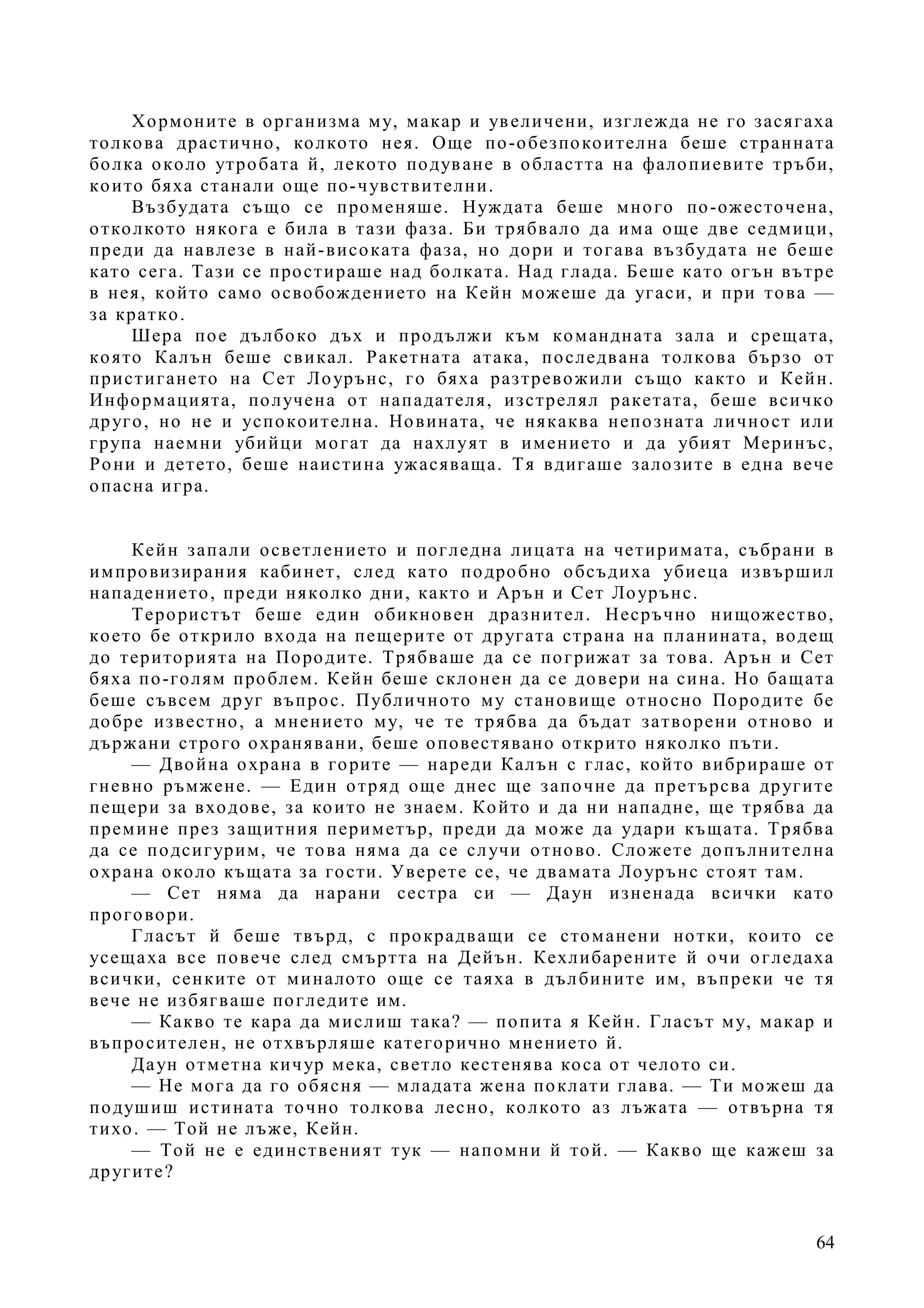 64
Хормоните в организма му, макар и увеличени, изглежда не го засягаха
толкова драстично, колкото нея. Още по-обезпокоителна беше странната
болка около утробата й, лекото подуване в областта на фалопиевите тръби,
които бяха станали още по-чувствителни.
Възбудата също се променяше. Нуждата беше много по-ожесточена,
отколкото някога е била в тази фаза. Би трябвало да има още две седмици,
преди да навлезе в най-високата фаза, но дори и тогава възбудата не беше
като сега. Тази се простираше над болката. Над глада. Беше като огън вътре
в нея, който само освобождението на Кейн можеше да угаси, и при това —
за кратко.
Шера пое дълбоко дъх и продължи към командната зала и срещата,
която Калън беше свикал. Ракетната атака, последвана толкова бързо от
пристигането на Сет Лоурънс, го бяха разтревожили също както и Кейн.
Информацията, получена от нападателя, изстрелял ракетата, беше всичко
друго, но не и успокоителна. Новината, че някаква непозната личност или
група наемни убийци могат да нахлуят в имението и да убият Меринъс,
Рони и детето, беше наистина ужасяваща. Тя вдигаше залозите в една вече
опасна игра.
Кейн запали осветлението и погледна лицата на четиримата, събрани в
импровизирания кабинет, след като подробно обсъдиха убиеца извършил
нападението, преди няколко дни, както и Арън и Сет Лоурънс.
Терористът беше един обикновен дразнител. Несръчно нищожество,
което бе открило входа на пещерите от другата страна на планината, водещ
до територията на Породите. Трябваше да се погрижат за това. Арън и Сет
бяха по-голям проблем. Кейн беше склонен да се довери на сина. Но бащата
беше съвсем друг въпрос. Публичното му становище относно Породите бе
добре известно, а мнението му, че те трябва да бъдат затворени отново и
държани строго охранявани, беше оповестявано открито няколко пъти.
— Двойна охрана в горите — нареди Калън с глас, който вибрираше от
гневно ръмжене. — Един отряд още днес ще започне да претърсва другите
пещери за входове, за които не знаем. Който и да ни нападне, ще трябва да
премине през защитния периметър, преди да може да удари къщата. Трябва
да се подсигурим, че това няма да се случи отново. Сложете допълнителна
охрана около къщата за гости. Уверете се, че двамата Лоурънс стоят там.
— Сет няма да нарани сестра си — Даун изненада всички като
проговори.
Гласът й беше твърд, с прокрадващи се стоманени нотки, които се
усещаха все повече след смъртта на Дейън. Кехлибарените й очи огледаха
всички, сенките от миналото още се таяха в дълбините им, въпреки че тя
вече не избягваше погледите им.
— Какво те кара да мислиш така? — попита я Кейн. Гласът му, макар и
въпросителен, не отхвърляше категорично мнението й.
Даун отметна кичур мека, светло кестенява коса от челото си.
— Не мога да го обясня — младата жена поклати глава. — Ти можеш да
подушиш истината точно толкова лесно, колкото аз лъжата — отвърна тя
тихо. — Той не лъже, Кейн.
— Той не е единственият тук — напомни й той. — Какво ще кажеш за
другите?
 