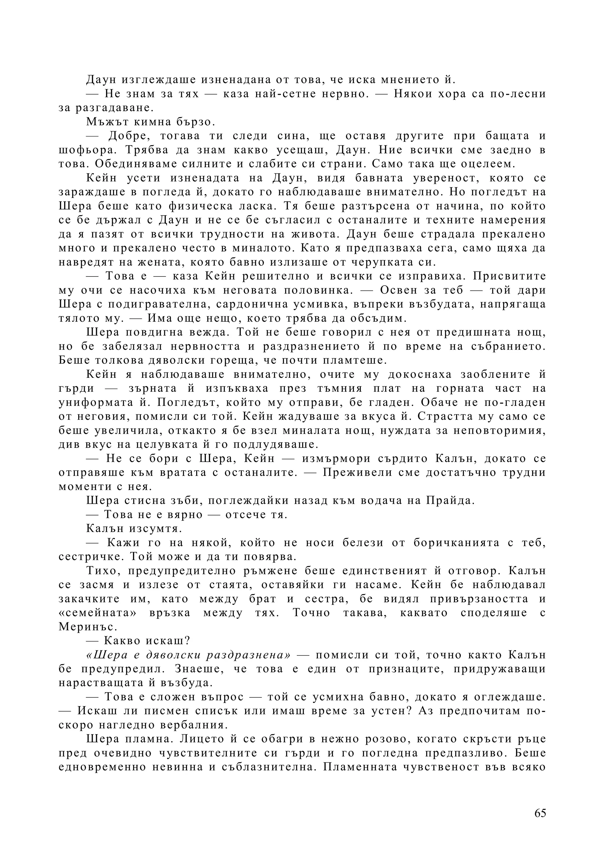 65
Даун изглеждаше изненадана от това, че иска мнението й.
— Не знам за тях — каза най-сетне нервно. — Някои хора са по-лесни
за разгадаване.
Мъжът кимна бързо.
— Добре, тогава ти следи сина, ще оставя другите при бащата и
шофьора. Трябва да знам какво усещаш, Даун. Ние всички сме заедно в
това. Обединяваме силните и слабите си страни. Само така ще оцелеем.
Кейн усети изненадата на Даун, видя бавната увереност, която се
зараждаше в погледа й, докато го наблюдаваше внимателно. Но погледът на
Шера беше като физическа ласка. Тя беше разтърсена от начина, по който
се бе държал с Даун и не се бе съгласил с останалите и техните намерения
да я пазят от всички трудности на живота. Даун беше страдала прекалено
много и прекалено често в миналото. Като я предпазваха сега, само щяха да
навредят на жената, която бавно излизаше от черупката си.
— Това е — каза Кейн решително и всички се изправиха. Присвитите
му очи се насочиха към неговата половинка. — Освен за теб — той дари
Шера с подигравателна, сардонична усмивка, въпреки възбудата, напрягаща
тялото му. — Има още нещо, което трябва да обсъдим.
Шера повдигна вежда. Той не беше говорил с нея от предишната нощ,
но бе забелязал нервността и раздразнението й по време на събранието.
Беше толкова дяволски гореща, че почти пламтеше.
Кейн я наблюдаваше внимателно, очите му докоснаха заоблените й
гърди — зърната й изпъкваха през тъмния плат на горната част на
униформата й. Погледът, който му отправи, бе гладен. Обаче не по-гладен
от неговия, помисли си той. Кейн жадуваше за вкуса й. Страстта му само се
беше увеличила, откакто я бе взел миналата нощ, нуждата за неповторимия,
див вкус на целувката й го подлудяваше.
— Не се бори с Шера, Кейн — измърмори сърдито Калън, докато се
отправяше към вратата с останалите. — Преживели сме достатъчно трудни
моменти с нея.
Шера стисна зъби, поглеждайки назад към водача на Прайда.
— Това не е вярно — отсече тя.
Калън изсумтя.
— Кажи го на някой, който не носи белези от боричканията с теб,
сестричке. Той може и да ти повярва.
Тихо, предупредително ръмжене беше единственият й отговор. Калън
се засмя и излезе от стаята, оставяйки ги насаме. Кейн бе наблюдавал
закачките им, като между брат и сестра, бе видял привързаността и
«семейната» връзка между тях. Точно такава, каквато споделяше с
Меринъс.
— Какво искаш?
«Шера е дяволски раздразнена» — помисли си той, точно както Калън
бе предупредил. Знаеше, че това е един от признаците, придружаващи
нарастващата й възбуда.
— Това е сложен въпрос — той се усмихна бавно, докато я оглеждаше.
— Искаш ли писмен списък или имаш време за устен? Аз предпочитам по-
скоро нагледно вербалния.
Шера пламна. Лицето й се обагри в нежно розово, когато скръсти ръце
пред очевидно чувствителните си гърди и го погледна предпазливо. Беше
едновременно невинна и съблазнителна. Пламенната чувственост във всяко
 