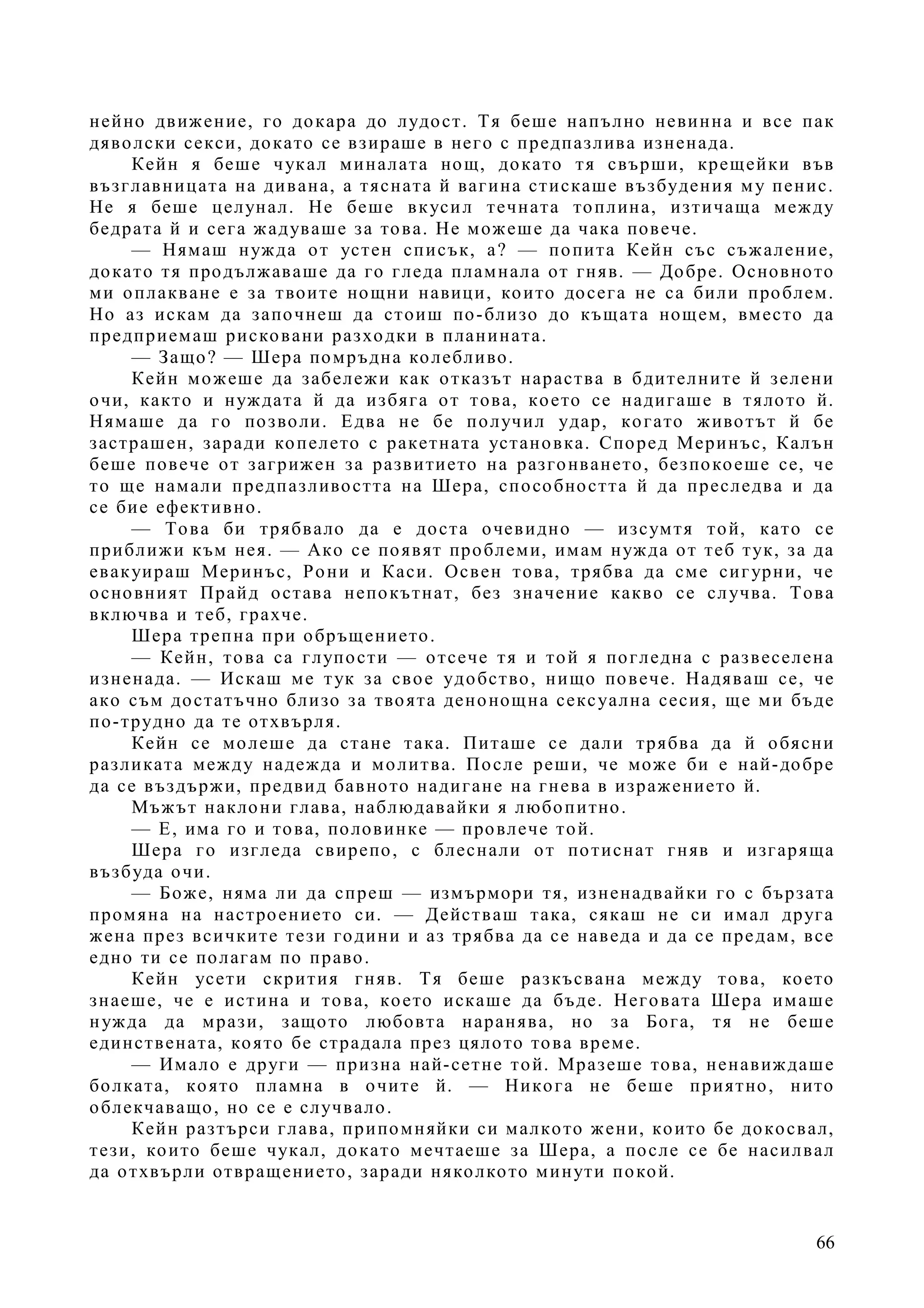66
нейно движение, го докара до лудост. Тя беше напълно невинна и все пак
дяволски секси, докато се взираше в него с предпазлива изненада.
Кейн я беше чукал миналата нощ, докато тя свърши, крещейки във
възглавницата на дивана, а тясната й вагина стискаше възбудения му пенис.
Не я беше целунал. Не беше вкусил течната топлина, изтичаща между
бедрата й и сега жадуваше за това. Не можеше да чака повече.
— Нямаш нужда от устен списък, а? — попита Кейн със съжаление,
докато тя продължаваше да го гледа пламнала от гняв. — Добре. Основното
ми оплакване е за твоите нощни навици, които досега не са били проблем.
Но аз искам да започнеш да стоиш по-близо до къщата нощем, вместо да
предприемаш рисковани разходки в планината.
— Защо? — Шера помръдна колебливо.
Кейн можеше да забележи как отказът нараства в бдителните й зелени
очи, както и нуждата й да избяга от това, което се надигаше в тялото й.
Нямаше да го позволи. Едва не бе получил удар, когато животът й бе
застрашен, заради копелето с ракетната установка. Според Меринъс, Калън
беше повече от загрижен за развитието на разгонването, безпокоеше се, че
то ще намали предпазливостта на Шера, способността й да преследва и да
се бие ефективно.
— Това би трябвало да е доста очевидно — изсумтя той, като се
приближи към нея. — Ако се появят проблеми, имам нужда от теб тук, за да
евакуираш Меринъс, Рони и Каси. Освен това, трябва да сме сигурни, че
основният Прайд остава непокътнат, без значение какво се случва. Това
включва и теб, грахче.
Шера трепна при обръщението.
— Кейн, това са глупости — отсече тя и той я погледна с развеселена
изненада. — Искаш ме тук за свое удобство, нищо повече. Надяваш се, че
ако съм достатъчно близо за твоята денонощна сексуална сесия, ще ми бъде
по-трудно да те отхвърля.
Кейн се молеше да стане така. Питаше се дали трябва да й обясни
разликата между надежда и молитва. После реши, че може би е най-добре
да се въздържи, предвид бавното надигане на гнева в изражението й.
Мъжът наклони глава, наблюдавайки я любопитно.
— Е, има го и това, половинке — провлече той.
Шера го изгледа свирепо, с блеснали от потиснат гняв и изгаряща
възбуда очи.
— Боже, няма ли да спреш — измърмори тя, изненадвайки го с бързата
промяна на настроението си. — Действаш така, сякаш не си имал друга
жена през всичките тези години и аз трябва да се наведа и да се предам, все
едно ти се полагам по право.
Кейн усети скрития гняв. Тя беше разкъсвана между това, което
знаеше, че е истина и това, което искаше да бъде. Неговата Шера имаше
нужда да мрази, защото любовта наранява, но за Бога, тя не беше
единствената, която бе страдала през цялото това време.
— Имало е други — призна най-сетне той. Мразеше това, ненавиждаше
болката, която пламна в очите й. — Никога не беше приятно, нито
облекчаващо, но се е случвало.
Кейн разтърси глава, припомняйки си малкото жени, които бе докосвал,
тези, които беше чукал, докато мечтаеше за Шера, а после се бе насилвал
да отхвърли отвращението, заради няколкото минути покой.
 