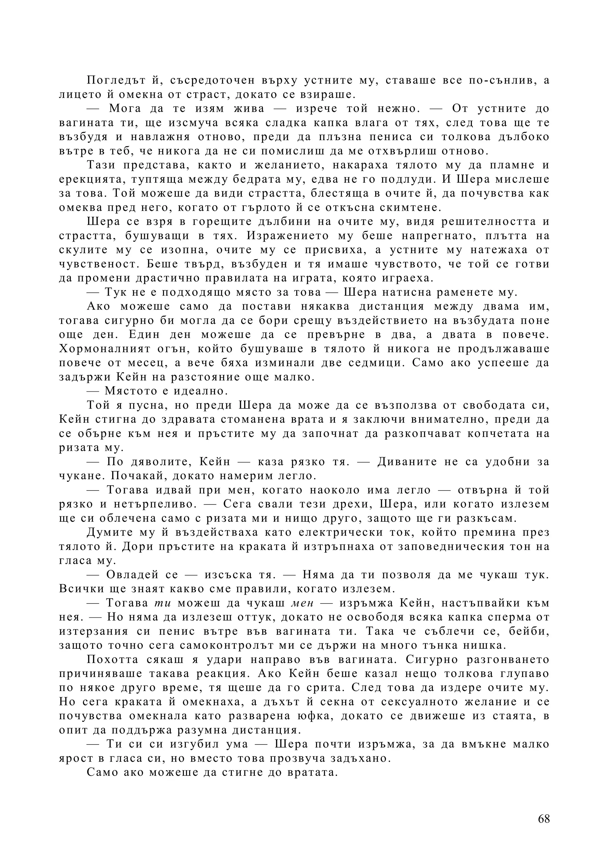 68
Погледът й, съсредоточен върху устните му, ставаше все по-сънлив, а
лицето й омекна от страст, докато се взираше.
— Мога да те изям жива — изрече той нежно. — От устните до
вагината ти, ще изсмуча всяка сладка капка влага от тях, след това ще те
възбудя и навлажня отново, преди да плъзна пениса си толкова дълбоко
вътре в теб, че никога да не си помислиш да ме отхвърлиш отново.
Тази представа, както и желанието, накараха тялото му да пламне и
ерекцията, туптяща между бедрата му, едва не го подлуди. И Шера мислеше
за това. Той можеше да види страстта, блестяща в очите й, да почувства как
омеква пред него, когато от гърлото й се откъсна скимтене.
Шера се взря в горещите дълбини на очите му, видя решителността и
страстта, бушуващи в тях. Изражението му беше напрегнато, плътта на
скулите му се изопна, очите му се присвиха, а устните му натежаха от
чувственост. Беше твърд, възбуден и тя имаше чувството, че той се готви
да промени драстично правилата на играта, която играеха.
— Тук не е подходящо място за това — Шера натисна раменете му.
Ако можеше само да постави някаква дистанция между двама им,
тогава сигурно би могла да се бори срещу въздействието на възбудата поне
още ден. Един ден можеше да се превърне в два, а двата в повече.
Хормоналният огън, който бушуваше в тялото й никога не продължаваше
повече от месец, а вече бяха изминали две седмици. Само ако успееше да
задържи Кейн на разстояние още малко.
— Мястото е идеално.
Той я пусна, но преди Шера да може да се възползва от свободата си,
Кейн стигна до здравата стоманена врата и я заключи внимателно, преди да
се обърне към нея и пръстите му да започнат да разкопчават копчетата на
ризата му.
— По дяволите, Кейн — каза рязко тя. — Диваните не са удобни за
чукане. Почакай, докато намерим легло.
— Тогава идвай при мен, когато наоколо има легло — отвърна й той
рязко и нетърпеливо. — Сега свали тези дрехи, Шера, или когато излезем
ще си облечена само с ризата ми и нищо друго, защото ще ги разкъсам.
Думите му й въздействаха като електрически ток, който премина през
тялото й. Дори пръстите на краката й изтръпнаха от заповедническия тон на
гласа му.
— Овладей се — изсъска тя. — Няма да ти позволя да ме чукаш тук.
Всички ще знаят какво сме правили, когато излезем.
— Тогава ти можеш да чукаш мен — изръмжа Кейн, настъпвайки към
нея. — Но няма да излезеш оттук, докато не освободя всяка капка сперма от
изтерзания си пенис вътре във вагината ти. Така че съблечи се, бейби,
защото точно сега самоконтролът ми се държи на много тънка нишка.
Похотта сякаш я удари направо във вагината. Сигурно разгонването
причиняваше такава реакция. Ако Кейн беше казал нещо толкова глупаво
по някое друго време, тя щеше да го срита. След това да издере очите му.
Но сега краката й омекнаха, а дъхът й секна от сексуалното желание и се
почувства омекнала като разварена юфка, докато се движеше из стаята, в
опит да поддържа разумна дистанция.
— Ти си си изгубил ума — Шера почти изръмжа, за да вмъкне малко
ярост в гласа си, но вместо това прозвуча задъхано.
Само ако можеше да стигне до вратата.
 