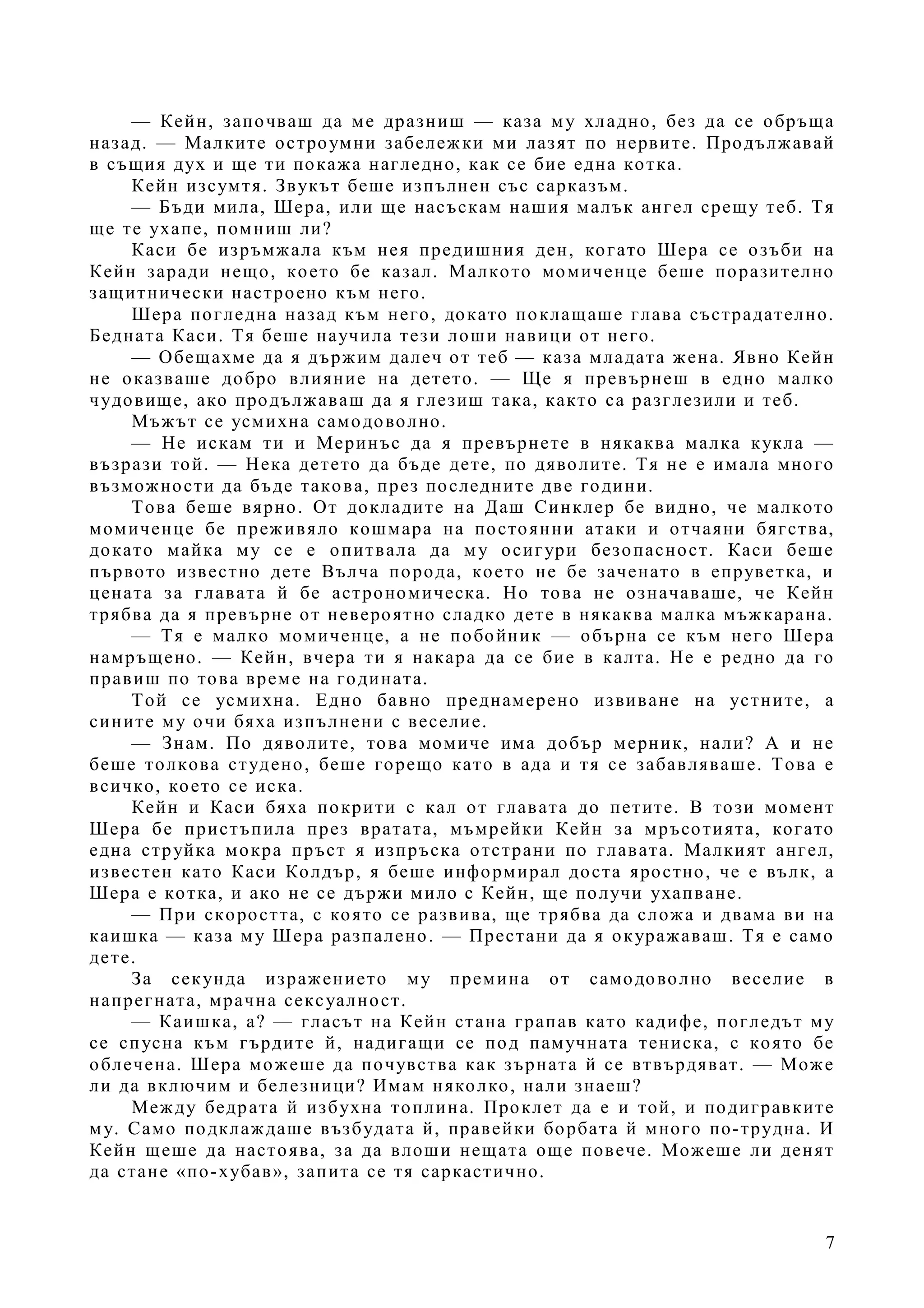 7
— Кейн, започваш да ме дразниш — каза му хладно, без да се обръща
назад. — Малките остроумни забележки ми лазят по нервите. Продължавай
в същия дух и ще ти покажа нагледно, как се бие една котка.
Кейн изсумтя. Звукът беше изпълнен със сарказъм.
— Бъди мила, Шера, или ще насъскам нашия малък ангел срещу теб. Тя
ще те ухапе, помниш ли?
Каси бе изръмжала към нея предишния ден, когато Шера се озъби на
Кейн заради нещо, което бе казал. Малкото момиченце беше поразително
защитнически настроено към него.
Шера погледна назад към него, докато поклащаше глава състрадателно.
Бедната Каси. Тя беше научила тези лоши навици от него.
— Обещахме да я държим далеч от теб — каза младата жена. Явно Кейн
не оказваше добро влияние на детето. — Ще я превърнеш в едно малко
чудовище, ако продължаваш да я глезиш така, както са разглезили и теб.
Мъжът се усмихна самодоволно.
— Не искам ти и Меринъс да я превърнете в някаква малка кукла —
възрази той. — Нека детето да бъде дете, по дяволите. Тя не е имала много
възможности да бъде такова, през последните две години.
Това беше вярно. От докладите на Даш Синклер бе видно, че малкото
момиченце бе преживяло кошмара на постоянни атаки и отчаяни бягства,
докато майка му се е опитвала да му осигури безопасност. Каси беше
първото известно дете Вълча порода, което не бе заченато в епруветка, и
цената за главата й бе астрономическа. Но това не означаваше, че Кейн
трябва да я превърне от невероятно сладко дете в някаква малка мъжкарана.
— Тя е малко момиченце, а не побойник — обърна се към него Шера
намръщено. — Кейн, вчера ти я накара да се бие в калта. Не е редно да го
правиш по това време на годината.
Той се усмихна. Едно бавно преднамерено извиване на устните, а
сините му очи бяха изпълнени с веселие.
— Знам. По дяволите, това момиче има добър мерник, нали? А и не
беше толкова студено, беше горещо като в ада и тя се забавляваше. Това е
всичко, което се иска.
Кейн и Каси бяха покрити с кал от главата до петите. В този момент
Шера бе пристъпила през вратата, мъмрейки Кейн за мръсотията, когато
една струйка мокра пръст я изпръска отстрани по главата. Малкият ангел,
известен като Каси Колдър, я беше информирал доста яростно, че е вълк, а
Шера е котка, и ако не се държи мило с Кейн, ще получи ухапване.
— При скоростта, с която се развива, ще трябва да сложа и двама ви на
каишка — каза му Шера разпалено. — Престани да я окуражаваш. Тя е само
дете.
За секунда изражението му премина от самодоволно веселие в
напрегната, мрачна сексуалност.
— Каишка, а? — гласът на Кейн стана грапав като кадифе, погледът му
се спусна към гърдите й, надигащи се под памучната тениска, с която бе
облечена. Шера можеше да почувства как зърната й се втвърдяват. — Може
ли да включим и белезници? Имам няколко, нали знаеш?
Между бедрата й избухна топлина. Проклет да е и той, и подигравките
му. Само подклаждаше възбудата й, правейки борбата й много по-трудна. И
Кейн щеше да настоява, за да влоши нещата още повече. Можеше ли денят
да стане «по-хубав», запита се тя саркастично.
 