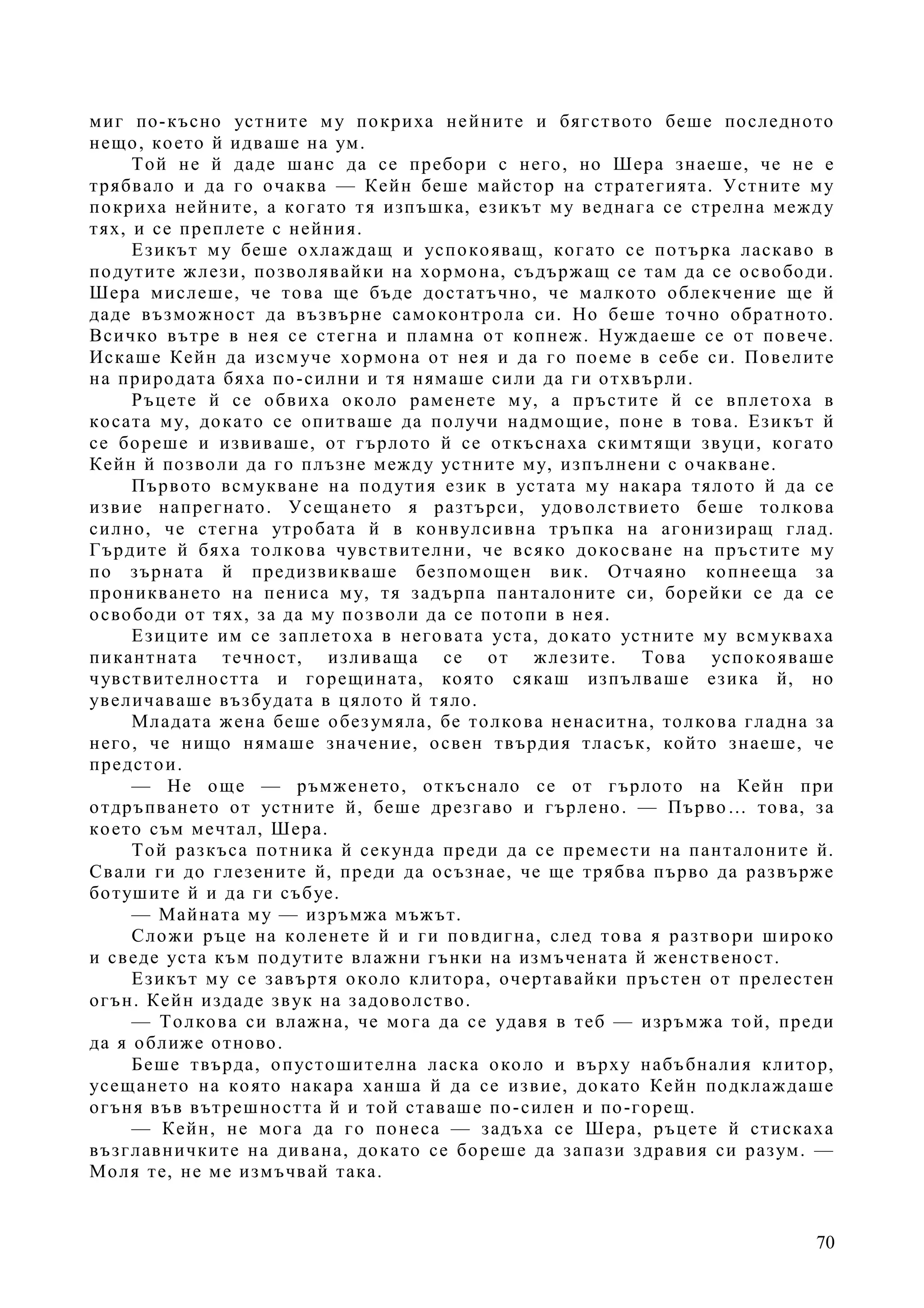 70
миг по-късно устните му покриха нейните и бягството беше последното
нещо, което й идваше на ум.
Той не й даде шанс да се пребори с него, но Шера знаеше, че не е
трябвало и да го очаква — Кейн беше майстор на стратегията. Устните му
покриха нейните, а когато тя изпъшка, езикът му веднага се стрелна между
тях, и се преплете с нейния.
Езикът му беше охлаждащ и успокояващ, когато се потърка ласкаво в
подутите жлези, позволявайки на хормона, съдържащ се там да се освободи.
Шера мислеше, че това ще бъде достатъчно, че малкото облекчение ще й
даде възможност да възвърне самоконтрола си. Но беше точно обратното.
Всичко вътре в нея се стегна и пламна от копнеж. Нуждаеше се от повече.
Искаше Кейн да изсмуче хормона от нея и да го поеме в себе си. Повелите
на природата бяха по-силни и тя нямаше сили да ги отхвърли.
Ръцете й се обвиха около раменете му, а пръстите й се вплетоха в
косата му, докато се опитваше да получи надмощие, поне в това. Езикът й
се бореше и извиваше, от гърлото й се откъснаха скимтящи звуци, когато
Кейн й позволи да го плъзне между устните му, изпълнени с очакване.
Първото всмукване на подутия език в устата му накара тялото й да се
извие напрегнато. Усещането я разтърси, удоволствието беше толкова
силно, че стегна утробата й в конвулсивна тръпка на агонизиращ глад.
Гърдите й бяха толкова чувствителни, че всяко докосване на пръстите му
по зърната й предизвикваше безпомощен вик. Отчаяно копнееща за
проникването на пениса му, тя задърпа панталоните си, борейки се да се
освободи от тях, за да му позволи да се потопи в нея.
Езиците им се заплетоха в неговата уста, докато устните му всмукваха
пикантната течност, изливаща се от жлезите. Това успокояваше
чувствителността и горещината, която сякаш изпълваше езика й, но
увеличаваше възбудата в цялото й тяло.
Младата жена беше обезумяла, бе толкова ненаситна, толкова гладна за
него, че нищо нямаше значение, освен твърдия тласък, който знаеше, че
предстои.
— Не още — ръмженето, откъснало се от гърлото на Кейн при
отдръпването от устните й, беше дрезгаво и гърлено. — Първо… това, за
което съм мечтал, Шера.
Той разкъса потника й секунда преди да се премести на панталоните й.
Свали ги до глезените й, преди да осъзнае, че ще трябва първо да развърже
ботушите й и да ги събуе.
— Майната му — изръмжа мъжът.
Сложи ръце на коленете й и ги повдигна, след това я разтвори широко
и сведе уста към подутите влажни гънки на измъчената й женственост.
Езикът му се завъртя около клитора, очертавайки пръстен от прелестен
огън. Кейн издаде звук на задоволство.
— Толкова си влажна, че мога да се удавя в теб — изръмжа той, преди
да я оближе отново.
Беше твърда, опустошителна ласка около и върху набъбналия клитор,
усещането на която накара ханша й да се извие, докато Кейн подклаждаше
огъня във вътрешността й и той ставаше по-силен и по-горещ.
— Кейн, не мога да го понеса — задъха се Шера, ръцете й стискаха
възглавничките на дивана, докато се бореше да запази здравия си разум. —
Моля те, не ме измъчвай така.
 