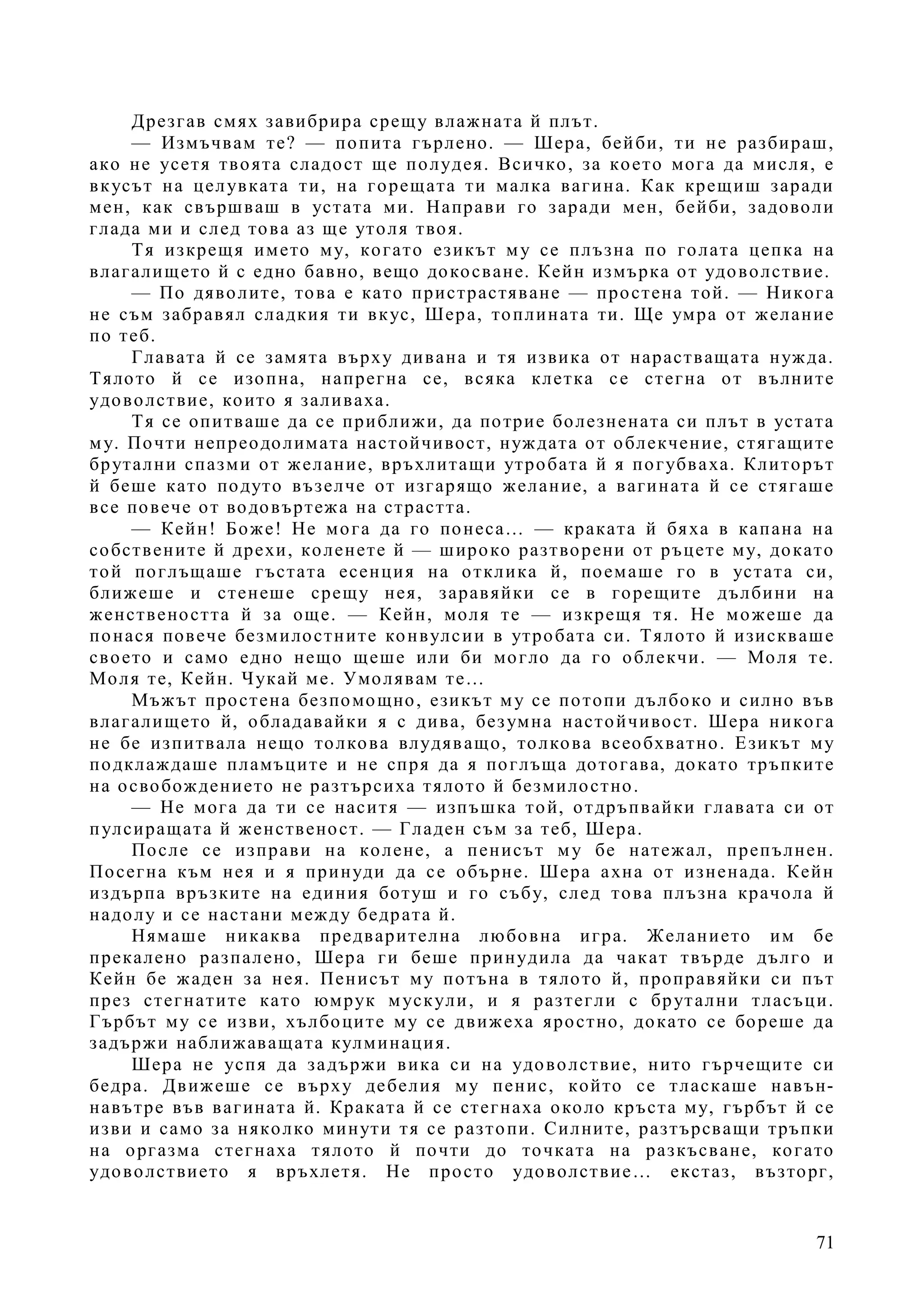 71
Дрезгав смях завибрира срещу влажната й плът.
— Измъчвам те? — попита гърлено. — Шера, бейби, ти не разбираш,
ако не усетя твоята сладост ще полудея. Всичко, за което мога да мисля, е
вкусът на целувката ти, на горещата ти малка вагина. Как крещиш заради
мен, как свършваш в устата ми. Направи го заради мен, бейби, задоволи
глада ми и след това аз ще утоля твоя.
Тя изкрещя името му, когато езикът му се плъзна по голата цепка на
влагалището й с едно бавно, вещо докосване. Кейн измърка от удоволствие.
— По дяволите, това е като пристрастяване — простена той. — Никога
не съм забравял сладкия ти вкус, Шера, топлината ти. Ще умра от желание
по теб.
Главата й се замята върху дивана и тя извика от нарастващата нужда.
Тялото й се изопна, напрегна се, всяка клетка се стегна от вълните
удоволствие, които я заливаха.
Тя се опитваше да се приближи, да потрие болезнената си плът в устата
му. Почти непреодолимата настойчивост, нуждата от облекчение, стягащите
брутални спазми от желание, връхлитащи утробата й я погубваха. Клиторът
й беше като подуто възелче от изгарящо желание, а вагината й се стягаше
все повече от водовъртежа на страстта.
— Кейн! Боже! Не мога да го понеса… — краката й бяха в капана на
собствените й дрехи, коленете й — широко разтворени от ръцете му, докато
той поглъщаше гъстата есенция на отклика й, поемаше го в устата си,
ближеше и стенеше срещу нея, заравяйки се в горещите дълбини на
женствеността й за още. — Кейн, моля те — изкрещя тя. Не можеше да
понася повече безмилостните конвулсии в утробата си. Тялото й изискваше
своето и само едно нещо щеше или би могло да го облекчи. — Моля те.
Моля те, Кейн. Чукай ме. Умолявам те…
Мъжът простена безпомощно, езикът му се потопи дълбоко и силно във
влагалището й, обладавайки я с дива, безумна настойчивост. Шера никога
не бе изпитвала нещо толкова влудяващо, толкова всеобхватно. Езикът му
подклаждаше пламъците и не спря да я поглъща дотогава, докато тръпките
на освобождението не разтърсиха тялото й безмилостно.
— Не мога да ти се наситя — изпъшка той, отдръпвайки главата си от
пулсиращата й женственост. — Гладен съм за теб, Шера.
После се изправи на колене, а пенисът му бе натежал, препълнен.
Посегна към нея и я принуди да се обърне. Шера ахна от изненада. Кейн
издърпа връзките на единия ботуш и го събу, след това плъзна крачола й
надолу и се настани между бедрата й.
Нямаше никаква предварителна любовна игра. Желанието им бе
прекалено разпалено, Шера ги беше принудила да чакат твърде дълго и
Кейн бе жаден за нея. Пенисът му потъна в тялото й, проправяйки си път
през стегнатите като юмрук мускули, и я разтегли с брутални тласъци.
Гърбът му се изви, хълбоците му се движеха яростно, докато се бореше да
задържи наближаващата кулминация.
Шера не успя да задържи вика си на удоволствие, нито гърчещите си
бедра. Движеше се върху дебелия му пенис, който се тласкаше навън-
навътре във вагината й. Краката й се стегнаха около кръста му, гърбът й се
изви и само за няколко минути тя се разтопи. Силните, разтърсващи тръпки
на оргазма стегнаха тялото й почти до точката на разкъсване, когато
удоволствието я връхлетя. Не просто удоволствие… екстаз, възторг,
 