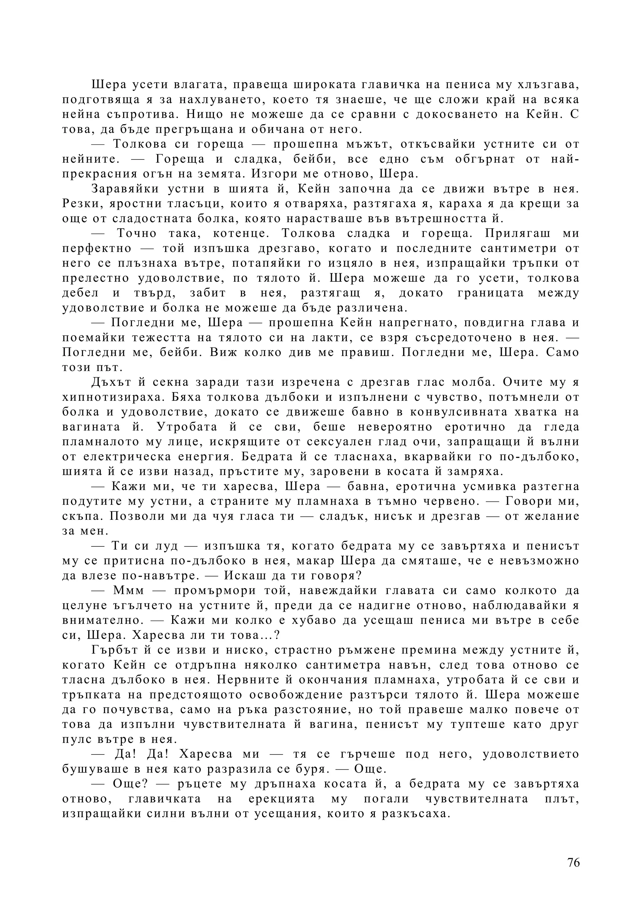 76
Шера усети влагата, правеща широката главичка на пениса му хлъзгава,
подготвяща я за нахлуването, което тя знаеше, че ще сложи край на всяка
нейна съпротива. Нищо не можеше да се сравни с докосването на Кейн. С
това, да бъде прегръщана и обичана от него.
— Толкова си гореща — прошепна мъжът, откъсвайки устните си от
нейните. — Гореща и сладка, бейби, все едно съм обгърнат от най-
прекрасния огън на земята. Изгори ме отново, Шера.
Заравяйки устни в шията й, Кейн започна да се движи вътре в нея.
Резки, яростни тласъци, които я отваряха, разтягаха я, караха я да крещи за
още от сладостната болка, която нарастваше във вътрешността й.
— Точно така, котенце. Толкова сладка и гореща. Прилягаш ми
перфектно — той изпъшка дрезгаво, когато и последните сантиметри от
него се плъзнаха вътре, потапяйки го изцяло в нея, изпращайки тръпки от
прелестно удоволствие, по тялото й. Шера можеше да го усети, толкова
дебел и твърд, забит в нея, разтягащ я, докато границата между
удоволствие и болка не можеше да бъде различена.
— Погледни ме, Шера — прошепна Кейн напрегнато, повдигна глава и
поемайки тежестта на тялото си на лакти, се взря съсредоточено в нея. —
Погледни ме, бейби. Виж колко див ме правиш. Погледни ме, Шера. Само
този път.
Дъхът й секна заради тази изречена с дрезгав глас молба. Очите му я
хипнотизираха. Бяха толкова дълбоки и изпълнени с чувство, потъмнели от
болка и удоволствие, докато се движеше бавно в конвулсивната хватка на
вагината й. Утробата й се сви, беше невероятно еротично да гледа
пламналото му лице, искрящите от сексуален глад очи, запращащи й вълни
от електрическа енергия. Бедрата й се тласнаха, вкарвайки го по-дълбоко,
шията й се изви назад, пръстите му, заровени в косата й замряха.
— Кажи ми, че ти харесва, Шера — бавна, еротична усмивка разтегна
подутите му устни, а страните му пламнаха в тъмно червено. — Говори ми,
скъпа. Позволи ми да чуя гласа ти — сладък, нисък и дрезгав — от желание
за мен.
— Ти си луд — изпъшка тя, когато бедрата му се завъртяха и пенисът
му се притисна по-дълбоко в нея, макар Шера да смяташе, че е невъзможно
да влезе по-навътре. — Искаш да ти говоря?
— Ммм — промърмори той, навеждайки главата си само колкото да
целуне ъгълчето на устните й, преди да се надигне отново, наблюдавайки я
внимателно. — Кажи ми колко е хубаво да усещаш пениса ми вътре в себе
си, Шера. Харесва ли ти това…?
Гърбът й се изви и ниско, страстно ръмжене премина между устните й,
когато Кейн се отдръпна няколко сантиметра навън, след това отново се
тласна дълбоко в нея. Нервните й окончания пламнаха, утробата й се сви и
тръпката на предстоящото освобождение разтърси тялото й. Шера можеше
да го почувства, само на ръка разстояние, но той правеше малко повече от
това да изпълни чувствителната й вагина, пенисът му туптеше като друг
пулс вътре в нея.
— Да! Да! Харесва ми — тя се гърчеше под него, удоволствието
бушуваше в нея като разразила се буря. — Още.
— Още? — ръцете му дръпнаха косата й, а бедрата му се завъртяха
отново, главичката на ерекцията му погали чувствителната плът,
изпращайки силни вълни от усещания, които я разкъсаха.
 