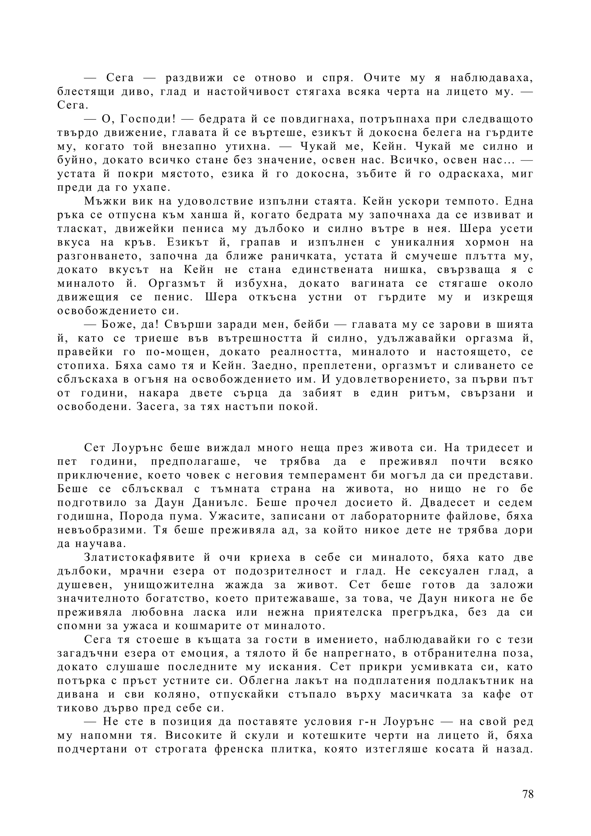 78
— Сега — раздвижи се отново и спря. Очите му я наблюдаваха,
блестящи диво, глад и настойчивост стягаха всяка черта на лицето му. —
Сега.
— О, Господи! — бедрата й се повдигнаха, потръпнаха при следващото
твърдо движение, главата й се въртеше, езикът й докосна белега на гърдите
му, когато той внезапно утихна. — Чукай ме, Кейн. Чукай ме силно и
буйно, докато всичко стане без значение, освен нас. Всичко, освен нас… —
устата й покри мястото, езика й го докосна, зъбите й го одраскаха, миг
преди да го ухапе.
Мъжки вик на удоволствие изпълни стаята. Кейн ускори темпото. Една
ръка се отпусна към ханша й, когато бедрата му започнаха да се извиват и
тласкат, движейки пениса му дълбоко и силно вътре в нея. Шера усети
вкуса на кръв. Езикът й, грапав и изпълнен с уникалния хормон на
разгонването, започна да ближе раничката, устата й смучеше плътта му,
докато вкусът на Кейн не стана единствената нишка, свързваща я с
миналото й. Оргазмът й избухна, докато вагината се стягаше около
движещия се пенис. Шера откъсна устни от гърдите му и изкрещя
освобождението си.
— Боже, да! Свърши заради мен, бейби — главата му се зарови в шията
й, като се триеше във вътрешността й силно, удължавайки оргазма й,
правейки го по-мощен, докато реалността, миналото и настоящето, се
стопиха. Бяха само тя и Кейн. Заедно, преплетени, оргазмът и сливането се
сблъскаха в огъня на освобождението им. И удовлетворението, за първи път
от години, накара двете сърца да забият в един ритъм, свързани и
освободени. Засега, за тях настъпи покой.
Сет Лоурънс беше виждал много неща през живота си. На тридесет и
пет години, предполагаше, че трябва да е преживял почти всяко
приключение, което човек с неговия темперамент би могъл да си представи.
Беше се сблъсквал с тъмната страна на живота, но нищо не го бе
подготвило за Даун Даниълс. Беше прочел досието й. Двадесет и седем
годишна, Порода пума. Ужасите, записани от лабораторните файлове, бяха
невъобразими. Тя беше преживяла ад, за който никое дете не трябва дори
да научава.
Златистокафявите й очи криеха в себе си миналото, бяха като две
дълбоки, мрачни езера от подозрителност и глад. Не сексуален глад, а
душевен, унищожителна жажда за живот. Сет беше готов да заложи
значителното богатство, което притежаваше, за това, че Даун никога не бе
преживяла любовна ласка или нежна приятелска прегръдка, без да си
спомни за ужаса и кошмарите от миналото.
Сега тя стоеше в къщата за гости в имението, наблюдавайки го с тези
загадъчни езера от емоция, а тялото й бе напрегнато, в отбранителна поза,
докато слушаше последните му искания. Сет прикри усмивката си, като
потърка с пръст устните си. Облегна лакът на подплатения подлакътник на
дивана и сви коляно, отпускайки стъпало върху масичката за кафе от
тиково дърво пред себе си.
— Не сте в позиция да поставяте условия г-н Лоурънс — на свой ред
му напомни тя. Високите й скули и котешките черти на лицето й, бяха
подчертани от строгата френска плитка, която изтегляше косата й назад.
 