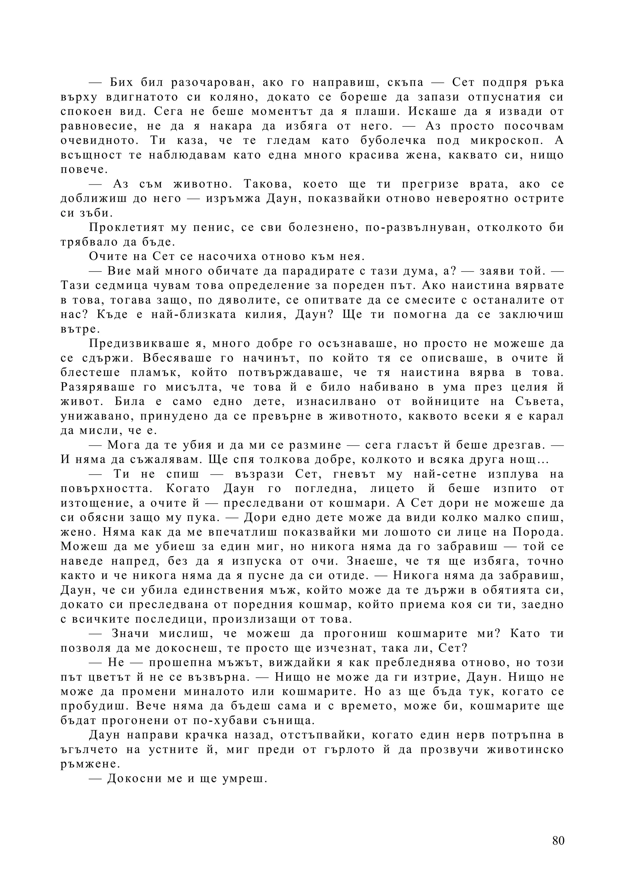 80
— Бих бил разочарован, ако го направиш, скъпа — Сет подпря ръка
върху вдигнатото си коляно, докато се бореше да запази отпуснатия си
спокоен вид. Сега не беше моментът да я плаши. Искаше да я извади от
равновесие, не да я накара да избяга от него. — Аз просто посочвам
очевидното. Ти каза, че те гледам като буболечка под микроскоп. А
всъщност те наблюдавам като една много красива жена, каквато си, нищо
повече.
— Аз съм животно. Такова, което ще ти прегризе врата, ако се
доближиш до него — изръмжа Даун, показвайки отново невероятно острите
си зъби.
Проклетият му пенис, се сви болезнено, по-развълнуван, отколкото би
трябвало да бъде.
Очите на Сет се насочиха отново към нея.
— Вие май много обичате да парадирате с тази дума, а? — заяви той. —
Тази седмица чувам това определение за пореден път. Ако наистина вярвате
в това, тогава защо, по дяволите, се опитвате да се смесите с останалите от
нас? Къде е най-близката килия, Даун? Ще ти помогна да се заключиш
вътре.
Предизвикваше я, много добре го осъзнаваше, но просто не можеше да
се сдържи. Вбесяваше го начинът, по който тя се описваше, в очите й
блестеше пламък, който потвърждаваше, че тя наистина вярва в това.
Разяряваше го мисълта, че това й е било набивано в ума през целия й
живот. Била е само едно дете, изнасилвано от войниците на Съвета,
унижавано, принудено да се превърне в животното, каквото всеки я е карал
да мисли, че е.
— Мога да те убия и да ми се размине — сега гласът й беше дрезгав. —
И няма да съжалявам. Ще спя толкова добре, колкото и всяка друга нощ…
— Ти не спиш — възрази Сет, гневът му най-сетне изплува на
повърхността. Когато Даун го погледна, лицето й беше изпито от
изтощение, а очите й — преследвани от кошмари. А Сет дори не можеше да
си обясни защо му пука. — Дори едно дете може да види колко малко спиш,
жено. Няма как да ме впечатлиш показвайки ми лошото си лице на Порода.
Можеш да ме убиеш за един миг, но никога няма да го забравиш — той се
наведе напред, без да я изпуска от очи. Знаеше, че тя ще избяга, точно
както и че никога няма да я пусне да си отиде. — Никога няма да забравиш,
Даун, че си убила единствения мъж, който може да те държи в обятията си,
докато си преследвана от поредния кошмар, който приема коя си ти, заедно
с всичките последици, произлизащи от това.
— Значи мислиш, че можеш да прогониш кошмарите ми? Като ти
позволя да ме докоснеш, те просто ще изчезнат, така ли, Сет?
— Не — прошепна мъжът, виждайки я как пребледнява отново, но този
път цветът й не се възвърна. — Нищо не може да ги изтрие, Даун. Нищо не
може да промени миналото или кошмарите. Но аз ще бъда тук, когато се
пробудиш. Вече няма да бъдеш сама и с времето, може би, кошмарите ще
бъдат прогонени от по-хубави сънища.
Даун направи крачка назад, отстъпвайки, когато един нерв потръпна в
ъгълчето на устните й, миг преди от гърлото й да прозвучи животинско
ръмжене.
— Докосни ме и ще умреш.
 