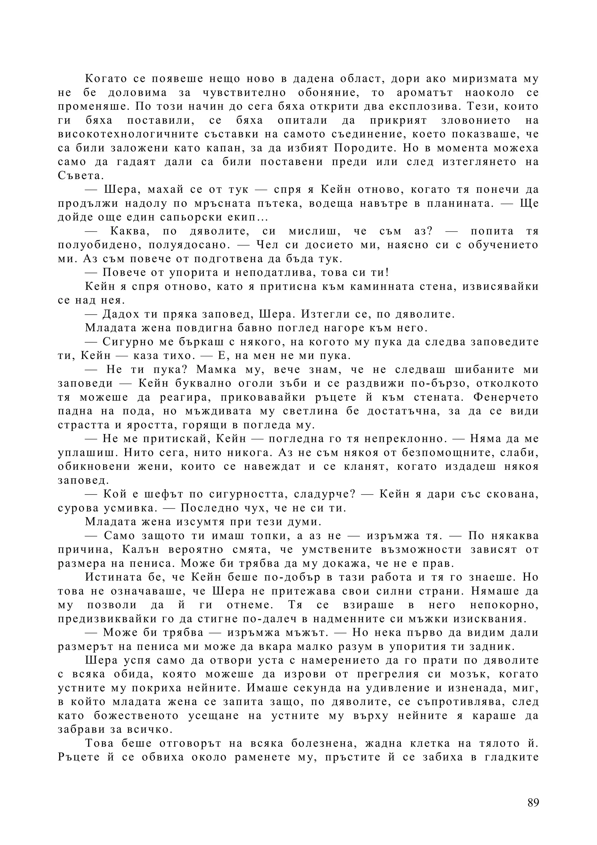 89
Когато се появеше нещо ново в дадена област, дори ако миризмата му
не бе доловима за чувствително обоняние, то ароматът наоколо се
променяше. По този начин до сега бяха открити два експлозива. Тези, които
ги бяха поставили, се бяха опитали да прикрият зловонието на
високотехнологичните съставки на самото съединение, което показваше, че
са били заложени като капан, за да избият Породите. Но в момента можеха
само да гадаят дали са били поставени преди или след изтеглянето на
Съвета.
— Шера, махай се от тук — спря я Кейн отново, когато тя понечи да
продължи надолу по мръсната пътека, водеща навътре в планината. — Ще
дойде още един сапьорски екип…
— Каква, по дяволите, си мислиш, че съм аз? — попита тя
полуобидено, полуядосано. — Чел си досието ми, наясно си с обучението
ми. Аз съм повече от подготвена да бъда тук.
— Повече от упорита и неподатлива, това си ти!
Кейн я спря отново, като я притисна към каминната стена, извисявайки
се над нея.
— Дадох ти пряка заповед, Шера. Изтегли се, по дяволите.
Младата жена повдигна бавно поглед нагоре към него.
— Сигурно ме бъркаш с някого, на когото му пука да следва заповедите
ти, Кейн — каза тихо. — Е, на мен не ми пука.
— Не ти пука? Мамка му, вече знам, че не следваш шибаните ми
заповеди — Кейн буквално оголи зъби и се раздвижи по-бързо, отколкото
тя можеше да реагира, приковавайки ръцете й към стената. Фенерчето
падна на пода, но мъждивата му светлина бе достатъчна, за да се види
страстта и яростта, горящи в погледа му.
— Не ме притискай, Кейн — погледна го тя непреклонно. — Няма да ме
уплашиш. Нито сега, нито никога. Аз не съм някоя от безпомощните, слаби,
обикновени жени, които се навеждат и се кланят, когато издадеш някоя
заповед.
— Кой е шефът по сигурността, сладурче? — Кейн я дари със скована,
сурова усмивка. — Последно чух, че не си ти.
Младата жена изсумтя при тези думи.
— Само защото ти имаш топки, а аз не — изръмжа тя. — По някаква
причина, Калън вероятно смята, че умствените възможности зависят от
размера на пениса. Може би трябва да му докажа, че не е прав.
Истината бе, че Кейн беше по-добър в тази работа и тя го знаеше. Но
това не означаваше, че Шера не притежава свои силни страни. Нямаше да
му позволи да й ги отнеме. Тя се взираше в него непокорно,
предизвиквайки го да стигне по-далеч в надменните си мъжки изисквания.
— Може би трябва — изръмжа мъжът. — Но нека първо да видим дали
размерът на пениса ми може да вкара малко разум в упорития ти задник.
Шера успя само да отвори уста с намерението да го прати по дяволите
с всяка обида, която можеше да изрови от прегрелия си мозък, когато
устните му покриха нейните. Имаше секунда на удивление и изненада, миг,
в който младата жена се запита защо, по дяволите, се съпротивлява, след
като божественото усещане на устните му върху нейните я караше да
забрави за всичко.
Това беше отговорът на всяка болезнена, жадна клетка на тялото й.
Ръцете й се обвиха около раменете му, пръстите й се забиха в гладките
 