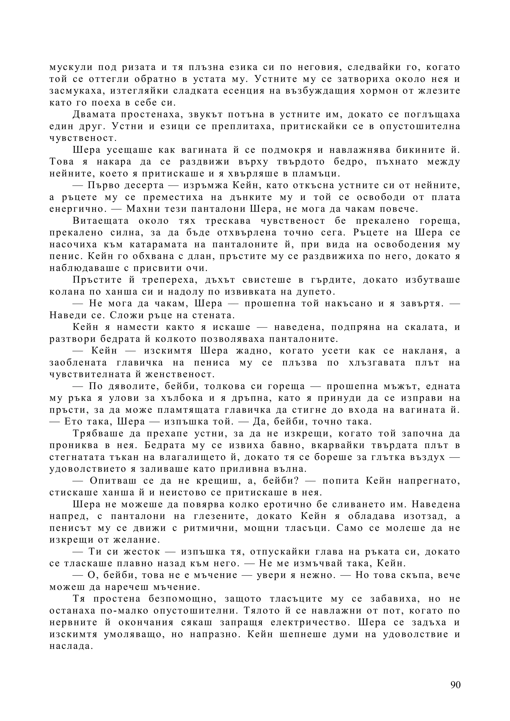 90
мускули под ризата и тя плъзна езика си по неговия, следвайки го, когато
той се оттегли обратно в устата му. Устните му се затвориха около нея и
засмукаха, изтегляйки сладката есенция на възбуждащия хормон от жлезите
като го поеха в себе си.
Двамата простенаха, звукът потъна в устните им, докато се поглъщаха
един друг. Устни и езици се преплитаха, притискайки се в опустошителна
чувственост.
Шера усещаше как вагината й се подмокря и навлажнява бикините й.
Това я накара да се раздвижи върху твърдото бедро, пъхнато между
нейните, което я притискаше и я хвърляше в пламъци.
— Първо десерта — изръмжа Кейн, като откъсна устните си от нейните,
а ръцете му се преместиха на дънките му и той се освободи от плата
енергично. — Махни тези панталони Шера, не мога да чакам повече.
Витаещата около тях трескава чувственост бе прекалено гореща,
прекалено силна, за да бъде отхвърлена точно сега. Ръцете на Шера се
насочиха към катарамата на панталоните й, при вида на освободения му
пенис. Кейн го обхвана с длан, пръстите му се раздвижиха по него, докато я
наблюдаваше с присвити очи.
Пръстите й трепереха, дъхът свистеше в гърдите, докато избутваше
колана по ханша си и надолу по извивката на дупето.
— Не мога да чакам, Шера — прошепна той накъсано и я завъртя. —
Наведи се. Сложи ръце на стената.
Кейн я намести както я искаше — наведена, подпряна на скалата, и
разтвори бедрата й колкото позволяваха панталоните.
— Кейн — изскимтя Шера жадно, когато усети как се накланя, а
заоблената главичка на пениса му се плъзва по хлъзгавата плът на
чувствителната й женственост.
— По дяволите, бейби, толкова си гореща — прошепна мъжът, едната
му ръка я улови за хълбока и я дръпна, като я принуди да се изправи на
пръсти, за да може пламтящата главичка да стигне до входа на вагината й.
— Ето така, Шера — изпъшка той. — Да, бейби, точно така.
Трябваше да прехапе устни, за да не изкрещи, когато той започна да
прониква в нея. Бедрата му се извиха бавно, вкарвайки твърдата плът в
стегнатата тъкан на влагалището й, докато тя се бореше за глътка въздух —
удоволствието я заливаше като приливна вълна.
— Опитваш се да не крещиш, а, бейби? — попита Кейн напрегнато,
стискаше ханша й и неистово се притискаше в нея.
Шера не можеше да повярва колко еротично бе сливането им. Наведена
напред, с панталони на глезените, докато Кейн я обладава изотзад, а
пенисът му се движи с ритмични, мощни тласъци. Само се молеше да не
изкрещи от желание.
— Ти си жесток — изпъшка тя, отпускайки глава на ръката си, докато
се тласкаше плавно назад към него. — Не ме измъчвай така, Кейн.
— О, бейби, това не е мъчение — увери я нежно. — Но това скъпа, вече
можеш да наречеш мъчение.
Тя простена безпомощно, защото тласъците му се забавиха, но не
останаха по-малко опустошителни. Тялото й се навлажни от пот, когато по
нервните й окончания сякаш запращя електричество. Шера се задъха и
изскимтя умоляващо, но напразно. Кейн шепнеше думи на удоволствие и
наслада.
 
