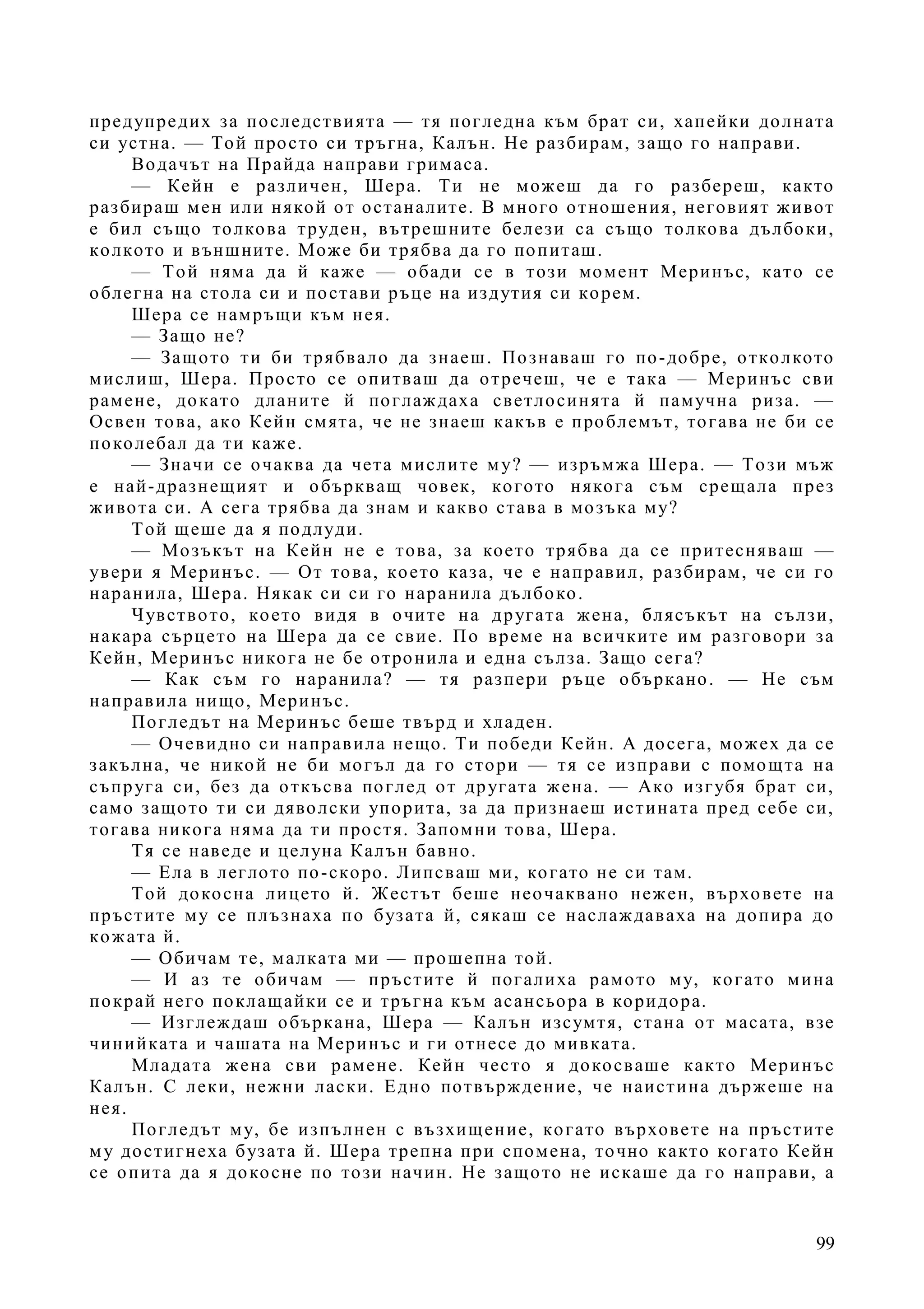 99
предупредих за последствията — тя погледна към брат си, хапейки долната
си устна. — Той просто си тръгна, Калън. Не разбирам, защо го направи.
Водачът на Прайда направи гримаса.
— Кейн е различен, Шера. Ти не можеш да го разбереш, както
разбираш мен или някой от останалите. В много отношения, неговият живот
е бил също толкова труден, вътрешните белези са също толкова дълбоки,
колкото и външните. Може би трябва да го попиташ.
— Той няма да й каже — обади се в този момент Меринъс, като се
облегна на стола си и постави ръце на издутия си корем.
Шера се намръщи към нея.
— Защо не?
— Защото ти би трябвало да знаеш. Познаваш го по-добре, отколкото
мислиш, Шера. Просто се опитваш да отречеш, че е така — Меринъс сви
рамене, докато дланите й поглаждаха светлосинята й памучна риза. —
Освен това, ако Кейн смята, че не знаеш какъв е проблемът, тогава не би се
поколебал да ти каже.
— Значи се очаква да чета мислите му? — изръмжа Шера. — Този мъж
е най-дразнещият и объркващ човек, когото някога съм срещала през
живота си. А сега трябва да знам и какво става в мозъка му?
Той щеше да я подлуди.
— Мозъкът на Кейн не е това, за което трябва да се притесняваш —
увери я Меринъс. — От това, което каза, че е направил, разбирам, че си го
наранила, Шера. Някак си си го наранила дълбоко.
Чувството, което видя в очите на другата жена, блясъкът на сълзи,
накара сърцето на Шера да се свие. По време на всичките им разговори за
Кейн, Меринъс никога не бе отронила и една сълза. Защо сега?
— Как съм го наранила? — тя разпери ръце объркано. — Не съм
направила нищо, Меринъс.
Погледът на Меринъс беше твърд и хладен.
— Очевидно си направила нещо. Ти победи Кейн. А досега, можех да се
закълна, че никой не би могъл да го стори — тя се изправи с помощта на
съпруга си, без да откъсва поглед от другата жена. — Ако изгубя брат си,
само защото ти си дяволски упорита, за да признаеш истината пред себе си,
тогава никога няма да ти простя. Запомни това, Шера.
Тя се наведе и целуна Калън бавно.
— Ела в леглото по-скоро. Липсваш ми, когато не си там.
Той докосна лицето й. Жестът беше неочаквано нежен, върховете на
пръстите му се плъзнаха по бузата й, сякаш се наслаждаваха на допира до
кожата й.
— Обичам те, малката ми — прошепна той.
— И аз те обичам — пръстите й погалиха рамото му, когато мина
покрай него поклащайки се и тръгна към асансьора в коридора.
— Изглеждаш объркана, Шера — Калън изсумтя, стана от масата, взе
чинийката и чашата на Меринъс и ги отнесе до мивката.
Младата жена сви рамене. Кейн често я докосваше както Меринъс
Калън. С леки, нежни ласки. Едно потвърждение, че наистина държеше на
нея.
Погледът му, бе изпълнен с възхищение, когато върховете на пръстите
му достигнеха бузата й. Шера трепна при спомена, точно както когато Кейн
се опита да я докосне по този начин. Не защото не искаше да го направи, а
 