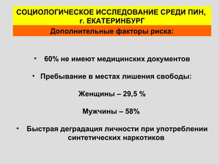 • 60% не имеют медицинских документов
• Пребывание в местах лишения свободы:
Женщины – 29,5 %
Мужчины – 58%
• Быстрая деградация личности при употреблении
синтетических наркотиков
СОЦИОЛОГИЧЕСКОЕ ИССЛЕДОВАНИЕ СРЕДИ ПИН,
г. ЕКАТЕРИНБУРГ
Дополнительные факторы риска:
 