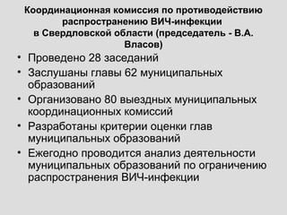Координационная комиссия по противодействию
распространению ВИЧ-инфекции
в Свердловской области (председатель - В.А.
Власов)
• Проведено 28 заседаний
• Заслушаны главы 62 муниципальных
образований
• Организовано 80 выездных муниципальных
координационных комиссий
• Разработаны критерии оценки глав
муниципальных образований
• Ежегодно проводится анализ деятельности
муниципальных образований по ограничению
распространения ВИЧ-инфекции
 