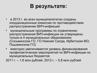 В результате:
• в 2013 г. во всех муниципалитетах созданы
координационные комиссии по противодействию
распространению ВИЧ-инфекции
• муниципальные программы по ограничению
распространения ВИЧ-инфекции не утверждены
только в 4 муниципальных образованиях
(Сосьвинском ГО, ГО Нижняя Салда, Ирбитском МО,
Пышминском ГО)
• ежегодно увеличивается уровень финансирования
профилактических мероприятий по ВИЧ-инфекции из
муниципальных бюджетов:
2011 г. – 1,6 млн рублей, 2013 г. – 5,8 млн рублей
 