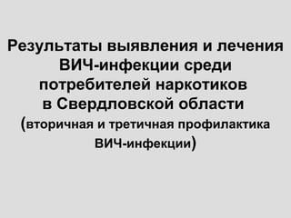 Результаты выявления и лечения
ВИЧ-инфекции среди
потребителей наркотиков
в Свердловской области
(вторичная и третичная профилактика
ВИЧ-инфекции)
 