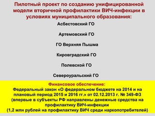 Пилотный проект по созданию унифицированной
модели вторичной профилактики ВИЧ-инфекции в
условиях муниципального образования:
Асбестовский ГОАсбестовский ГО
Артемовский ГОАртемовский ГО
ГО Верхняя ПышмаГО Верхняя Пышма
Кировградский ГОКировградский ГО
Полевской ГОПолевской ГО
Североуральский ГОСевероуральский ГО
Финансовое обеспечение:
Федеральный закон «О федеральном бюджете на 2014 и на
плановый период 2015 и 2016 гг.» от 02.12.2013 г. № 349-ФЗ
(впервые в субъекты РФ направлены денежные средства на
профилактику ВИЧ-инфекции
(1,2 млн рублей на профилактику ВИЧ среди наркопотребителей)
 