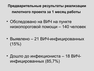 Предварительные результаты реализации
пилотного проекта за 1 месяц работы
• Обследовано на ВИЧ на пункте
низкопороговой помощи – 140 человек
• Выявлено – 21 ВИЧ-инфицированных
(15%)
• Дошло до инфекциониста – 18 ВИЧ-
инфицированных (85,7%)
 
