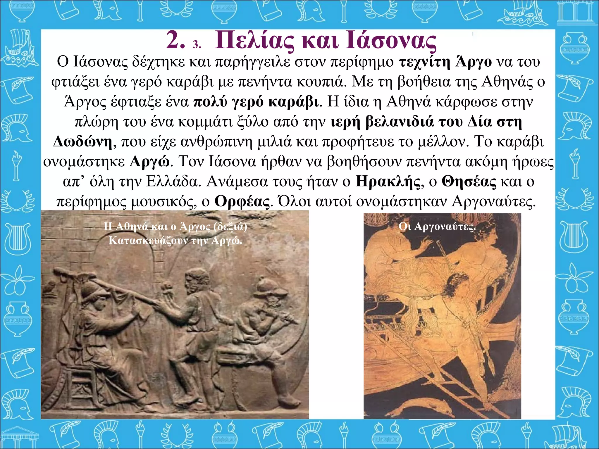 Ο Ιάσονας δέχτηκε και παρήγγειλε στον περίφημο τεχνίτη Άργο να του 
φτιάξει ένα γερό καράβι με πενήντα κουπιά. Με τη βοήθεια της Αθηνάς ο 
Άργος έφτιαξε ένα πολύ γερό καράβι. Η ίδια η Αθηνά κάρφωσε στην 
πλώρη του ένα κομμάτι ξύλο από την ιερή βελανιδιά του Δία στη
Δωδώνη, που είχε ανθρώπινη μιλιά και προφήτευε το μέλλον. Το καράβι 
ονομάστηκε Αργώ. Τον Ιάσονα ήρθαν να βοηθήσουν πενήντα ακόμη ήρωες 
απ’ όλη την Ελλάδα. Ανάμεσα τους ήταν ο Ηρακλής, ο Θησέας και ο 
περίφημος μουσικός, ο Ορφέας. Όλοι αυτοί ονομάστηκαν Αργοναύτες. 
 
2. 3. Πελίας και Ιάσονας
Οι Αργοναύτες.Η Αθηνά και ο Άργος (δεξιά)
Κατασκευάζουν την Αργώ.
 