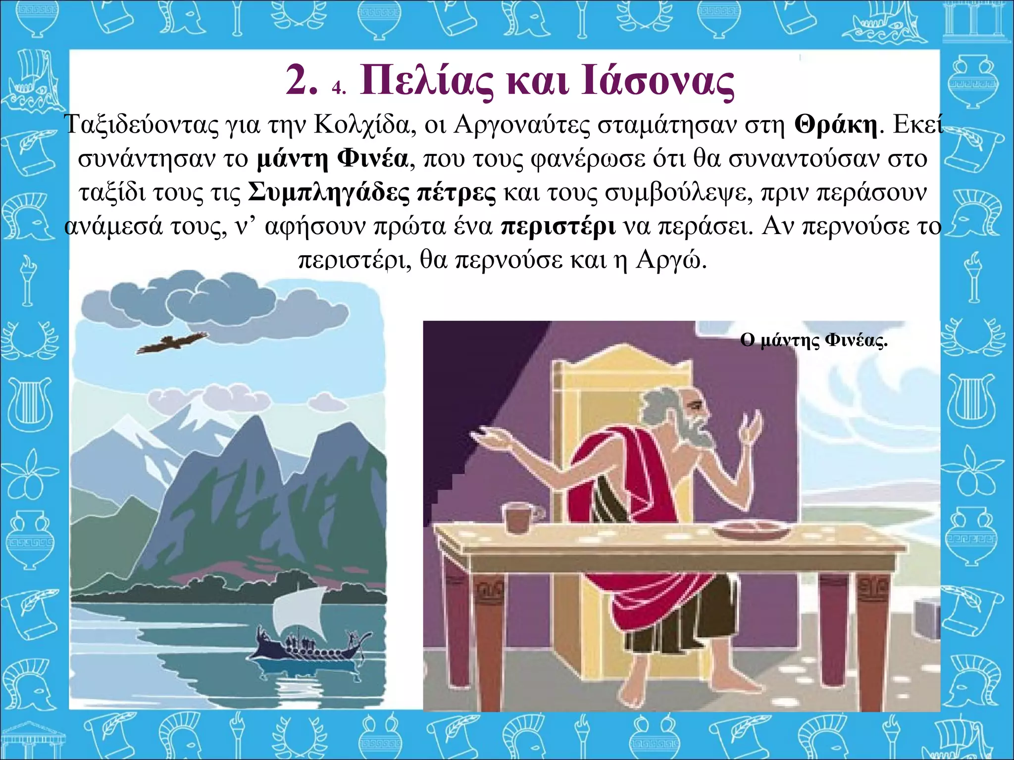 Ταξιδεύοντας για την Κολχίδα, οι Αργοναύτες σταμάτησαν στη Θράκη. Εκεί 
συνάντησαν το μάντη Φινέα, που τους φανέρωσε ότι θα συναντούσαν στο 
ταξίδι τους τις Συμπληγάδες πέτρες και τους συμβούλεψε, πριν περάσουν 
ανάμεσά τους, ν’ αφήσουν πρώτα ένα περιστέρι να περάσει. Αν περνούσε το 
περιστέρι, θα περνούσε και η Αργώ.
 
2. 4. Πελίας και Ιάσονας
Ο μάντης Φινέας.
 