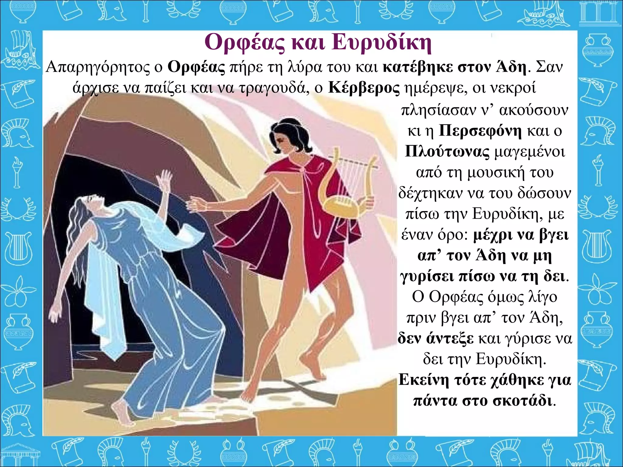 Ορφέας και Ευρυδίκη
πλησίασαν ν’ ακούσουν
κι η Περσεφόνη και ο
Πλούτωνας μαγεμένοι
από τη μουσική του
δέχτηκαν να του δώσουν
πίσω την Ευρυδίκη, με
έναν όρο: μέχρι να βγει
απ’ τον Άδη να μη
γυρίσει πίσω να τη δει.
Ο Ορφέας όμως λίγο
πριν βγει απ’ τον Άδη,
δεν άντεξε και γύρισε να
δει την Ευρυδίκη.
Εκείνη τότε χάθηκε για
πάντα στο σκοτάδι.
Απαρηγόρητος ο Ορφέας πήρε τη λύρα του και κατέβηκε στον Άδη. Σαν
άρχισε να παίζει και να τραγουδά, ο Κέρβερος ημέρεψε, οι νεκροί
 