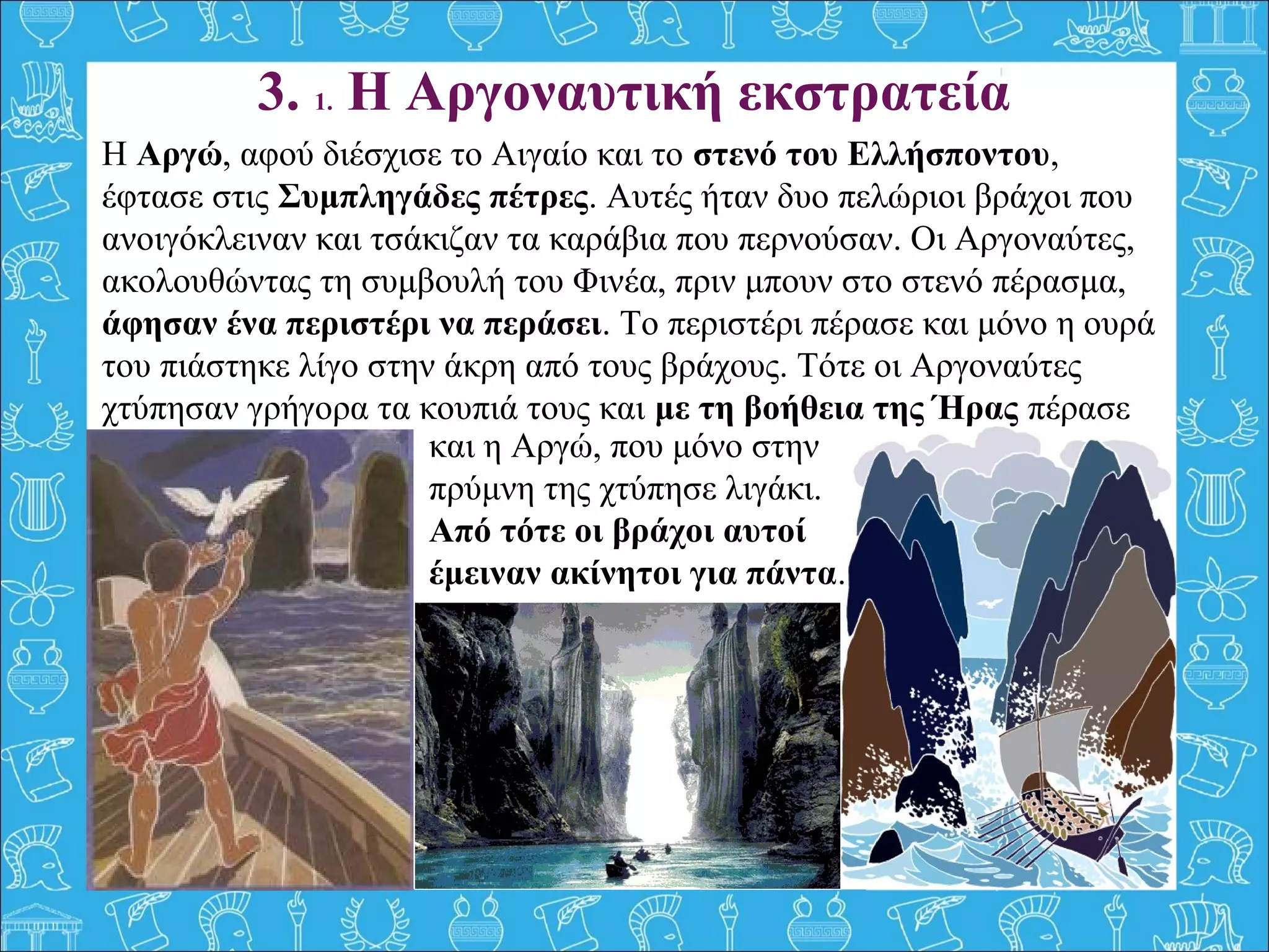 3. 1. Η Αργοναυτική εκστρατεία
Η Αργώ, αφού διέσχισε το Αιγαίο και το στενό του Ελλήσποντου,
έφτασε στις Συμπληγάδες πέτρες. Αυτές ήταν δυο πελώριοι βράχοι που
ανοιγόκλειναν και τσάκιζαν τα καράβια που περνούσαν. Οι Αργοναύτες,
ακολουθώντας τη συμβουλή του Φινέα, πριν μπουν στο στενό πέρασμα,
άφησαν ένα περιστέρι να περάσει. Το περιστέρι πέρασε και μόνο η ουρά
του πιάστηκε λίγο στην άκρη από τους βράχους. Τότε οι Αργοναύτες
χτύπησαν γρήγορα τα κουπιά τους και με τη βοήθεια της Ήρας πέρασε
και και η Αργώ, που μόνο στην
πρύμνη της χτύπησε λιγάκι.
Από τότε οι βράχοι αυτοί
έμειναν ακίνητοι για πάντα.
 