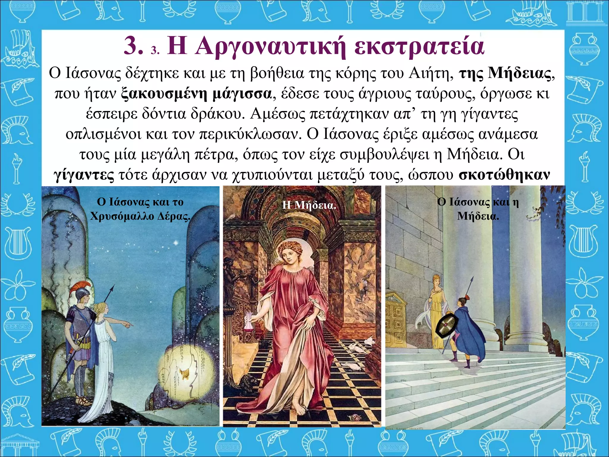 3. 3. Η Αργοναυτική εκστρατεία
Ο Ιάσονας δέχτηκε και με τη βοήθεια της κόρης του Αιήτη, της Μήδειας,
που ήταν ξακουσμένη μάγισσα, έδεσε τους άγριους ταύρους, όργωσε κι
έσπειρε δόντια δράκου. Αμέσως πετάχτηκαν απ’ τη γη γίγαντες
οπλισμένοι και τον περικύκλωσαν. Ο Ιάσονας έριξε αμέσως ανάμεσα
τους μία μεγάλη πέτρα, όπως τον είχε συμβουλέψει η Μήδεια. Οι
γίγαντες τότε άρχισαν να χτυπιούνται μεταξύ τους, ώσπου σκοτώθηκαν
όλοι.Ο Ιάσονας και το
Χρυσόμαλλο Δέρας.
Ο Ιάσονας και η
Μήδεια.
Η Μήδεια.
 