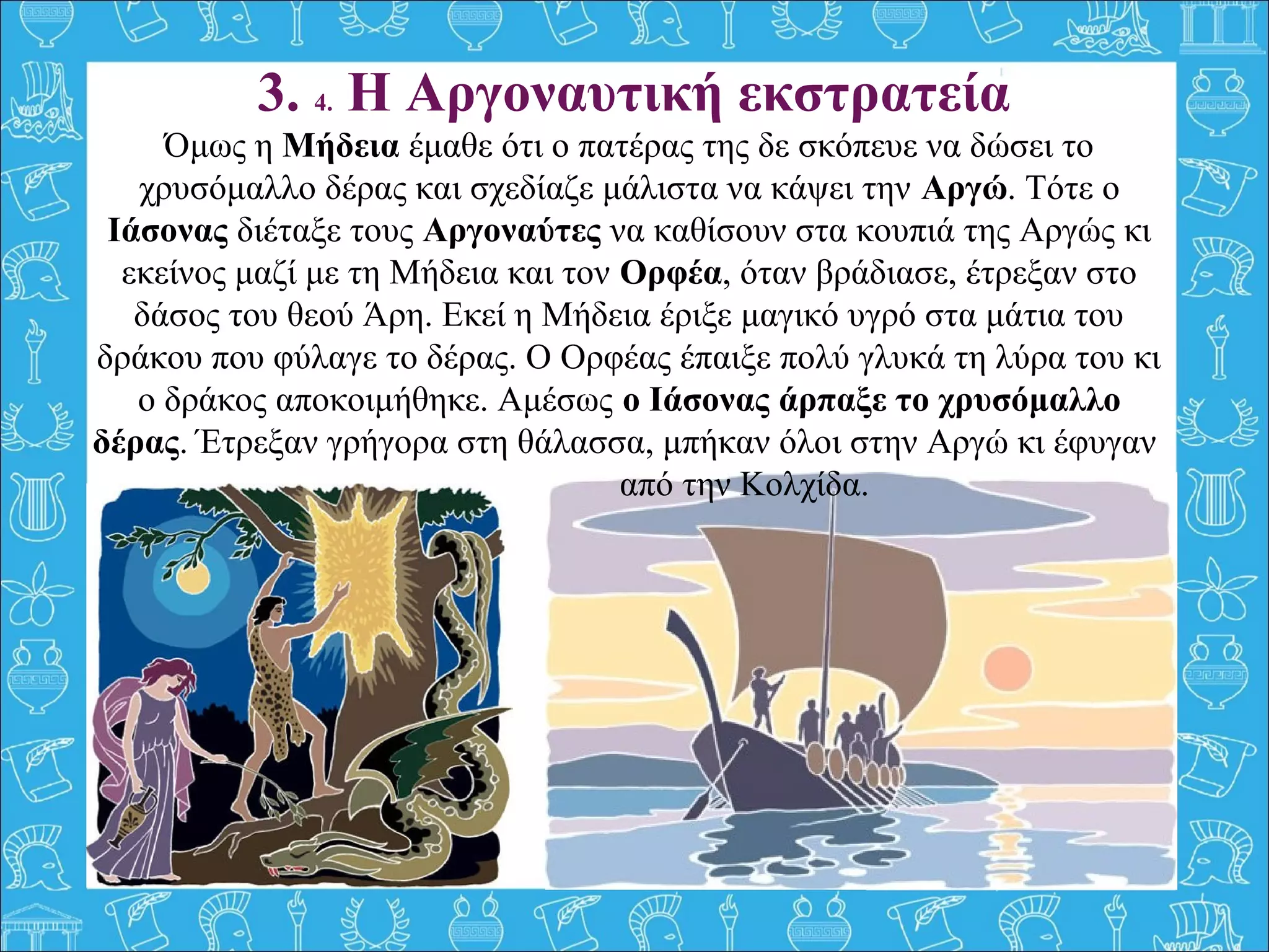 3. 4. Η Αργοναυτική εκστρατεία
Όμως η Μήδεια έμαθε ότι ο πατέρας της δε σκόπευε να δώσει το
χρυσόμαλλο δέρας και σχεδίαζε μάλιστα να κάψει την Αργώ. Τότε ο
Ιάσονας διέταξε τους Αργοναύτες να καθίσουν στα κουπιά της Αργώς κι
εκείνος μαζί με τη Μήδεια και τον Ορφέα, όταν βράδιασε, έτρεξαν στο
δάσος του θεού Άρη. Εκεί η Μήδεια έριξε μαγικό υγρό στα μάτια του
δράκου που φύλαγε το δέρας. Ο Ορφέας έπαιξε πολύ γλυκά τη λύρα του κι
ο δράκος αποκοιμήθηκε. Αμέσως ο Ιάσονας άρπαξε το χρυσόμαλλο
δέρας. Έτρεξαν γρήγορα στη θάλασσα, μπήκαν όλοι στην Αργώ κι έφυγαν
από την Κολχίδα.
 