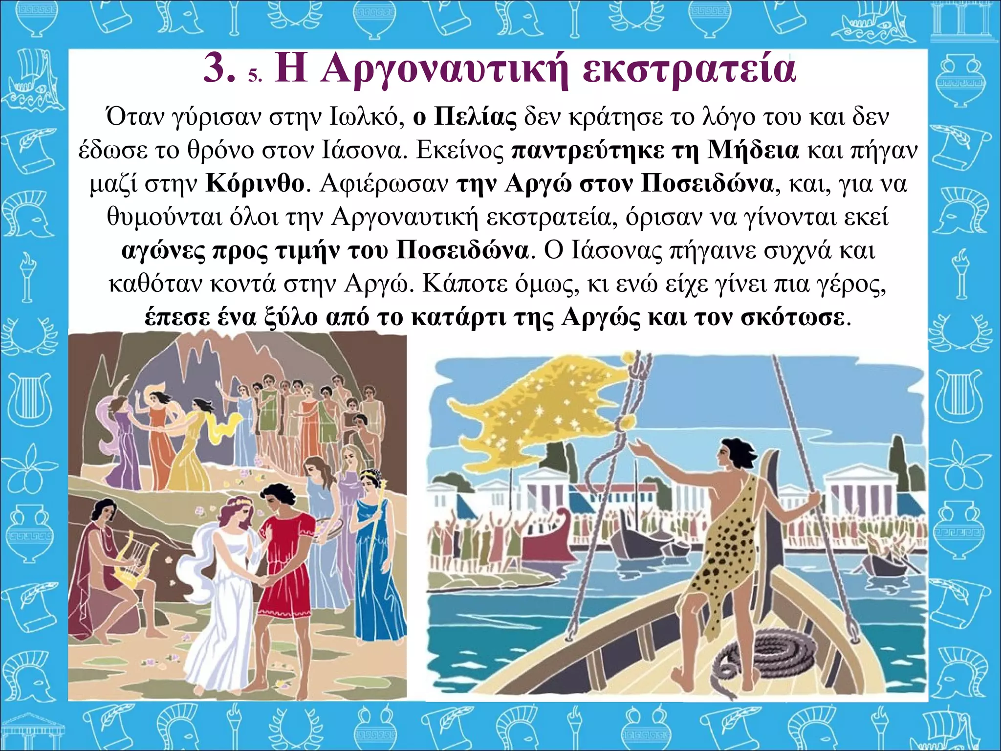3. 5. Η Αργοναυτική εκστρατεία
Όταν γύρισαν στην Ιωλκό, ο Πελίας δεν κράτησε το λόγο του και δεν
έδωσε το θρόνο στον Ιάσονα. Εκείνος παντρεύτηκε τη Μήδεια και πήγαν
μαζί στην Κόρινθο. Αφιέρωσαν την Αργώ στον Ποσειδώνα, και, για να
θυμούνται όλοι την Αργοναυτική εκστρατεία, όρισαν να γίνονται εκεί
αγώνες προς τιμήν του Ποσειδώνα. Ο Ιάσονας πήγαινε συχνά και
καθόταν κοντά στην Αργώ. Κάποτε όμως, κι ενώ είχε γίνει πια γέρος,
έπεσε ένα ξύλο από το κατάρτι της Αργώς και τον σκότωσε.
 
