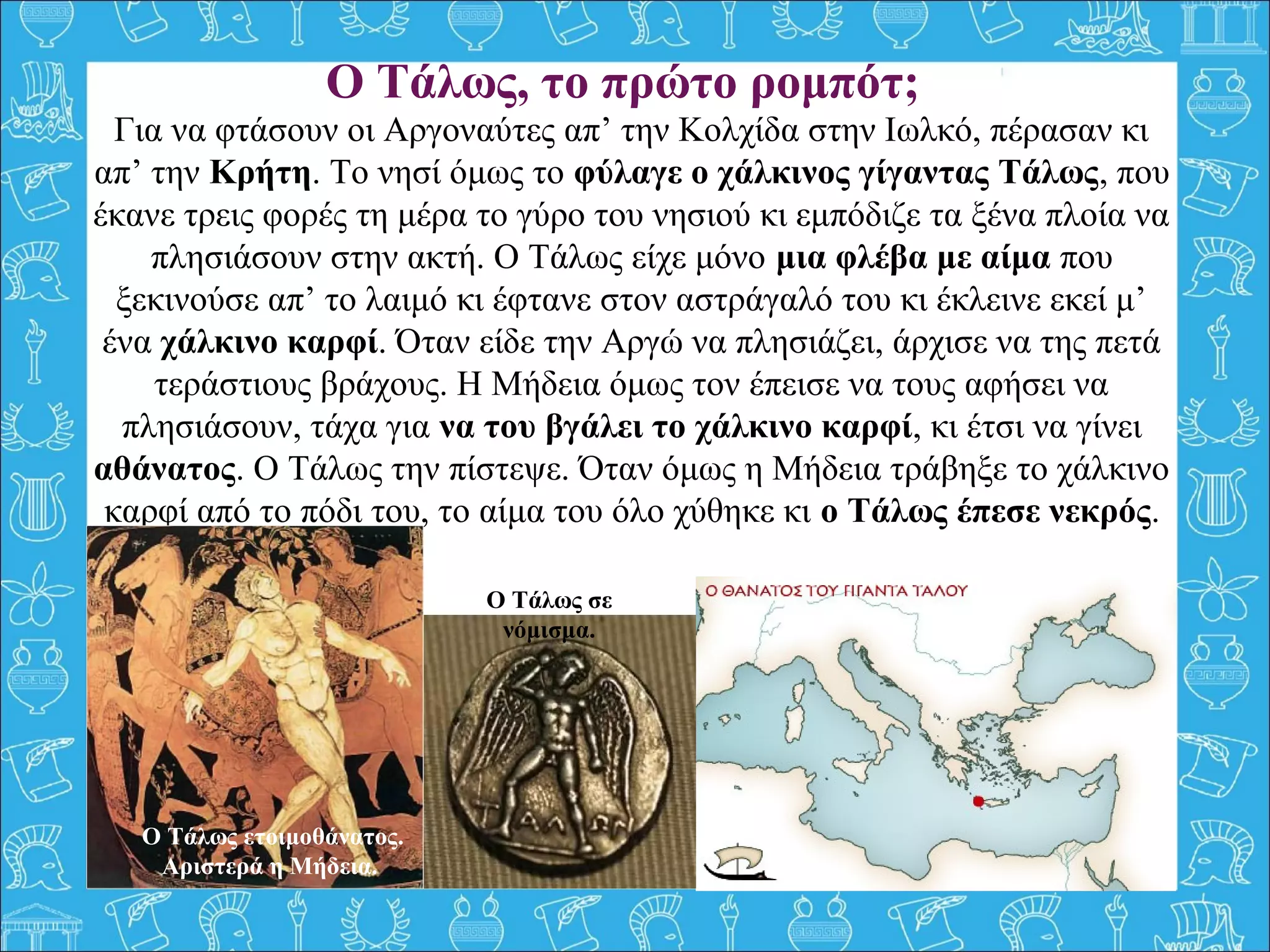 Για να φτάσουν οι Αργοναύτες απ’ την Κολχίδα στην Ιωλκό, πέρασαν κι
απ’ την Κρήτη. Το νησί όμως το φύλαγε ο χάλκινος γίγαντας Τάλως, που
έκανε τρεις φορές τη μέρα το γύρο του νησιού κι εμπόδιζε τα ξένα πλοία να
πλησιάσουν στην ακτή. Ο Τάλως είχε μόνο μια φλέβα με αίμα που
ξεκινούσε απ’ το λαιμό κι έφτανε στον αστράγαλό του κι έκλεινε εκεί μ’
ένα χάλκινο καρφί. Όταν είδε την Αργώ να πλησιάζει, άρχισε να της πετά
τεράστιους βράχους. Η Μήδεια όμως τον έπεισε να τους αφήσει να
πλησιάσουν, τάχα για να του βγάλει το χάλκινο καρφί, κι έτσι να γίνει
αθάνατος. Ο Τάλως την πίστεψε. Όταν όμως η Μήδεια τράβηξε το χάλκινο
καρφί από το πόδι του, το αίμα του όλο χύθηκε κι ο Τάλως έπεσε νεκρός.
O Τάλως, τo πρώτο ρομπότ;
Ο Τάλως ετοιμοθάνατος.
Αριστερά η Μήδεια.
Ο Τάλως σε
νόμισμα.
 