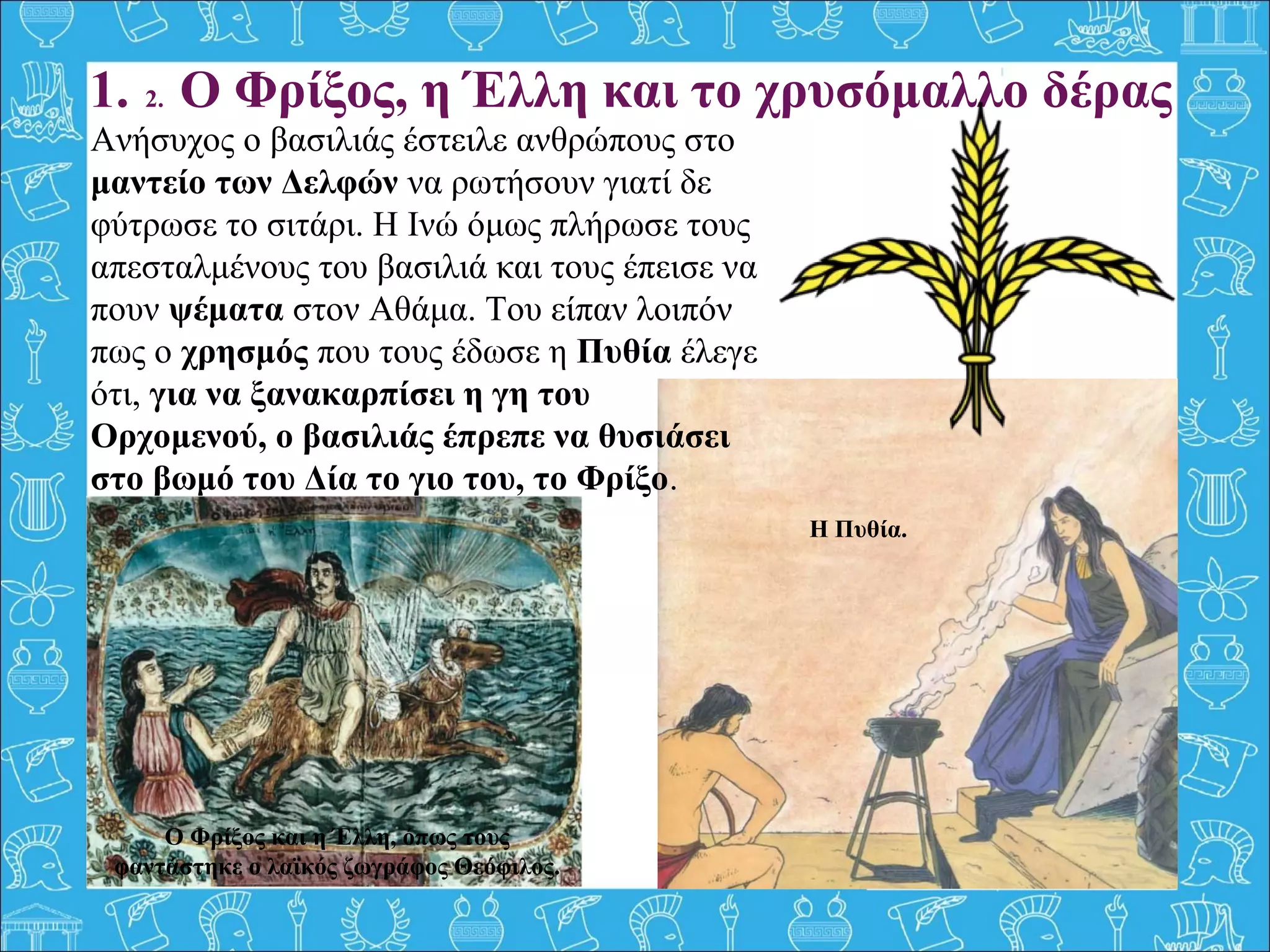 1. 2. Ο Φρίξος, η Έλλη και το χρυσόμαλλο δέρας
Ανήσυχος ο βασιλιάς έστειλε ανθρώπους στο
μαντείο των Δελφών να ρωτήσουν γιατί δε
φύτρωσε το σιτάρι. Η Ινώ όμως πλήρωσε τους
απεσταλμένους του βασιλιά και τους έπεισε να
πουν ψέματα στον Αθάμα. Του είπαν λοιπόν
πως ο χρησμός που τους έδωσε η Πυθία έλεγε
ότι, για να ξανακαρπίσει η γη του
Ορχομενού, ο βασιλιάς έπρεπε να θυσιάσει
στο βωμό του Δία το γιο του, το Φρίξο.
Η Πυθία.
Ο Φρίξος και η Έλλη, όπως τους
φαντάστηκε ο λαϊκός ζωγράφος Θεόφιλος.
 
