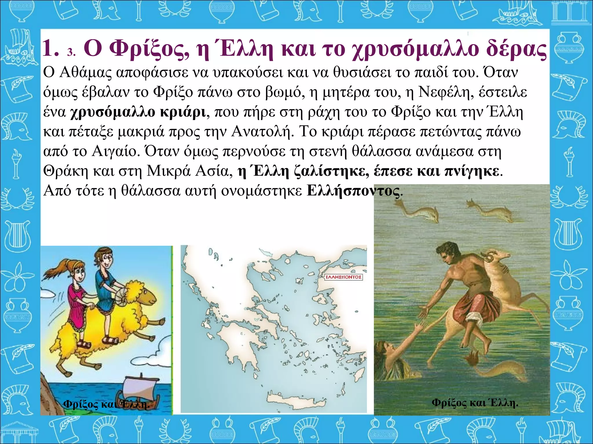 Φρίξος και Έλλη.
1. 3. Ο Φρίξος, η Έλλη και το χρυσόμαλλο δέρας
Ο Αθάμας αποφάσισε να υπακούσει και να θυσιάσει το παιδί του. Όταν
όμως έβαλαν το Φρίξο πάνω στο βωμό, η μητέρα του, η Νεφέλη, έστειλε
ένα χρυσόμαλλο κριάρι, που πήρε στη ράχη του το Φρίξο και την Έλλη
και πέταξε μακριά προς την Ανατολή. Το κριάρι πέρασε πετώντας πάνω
από το Αιγαίο. Όταν όμως περνούσε τη στενή θάλασσα ανάμεσα στη
Θράκη και στη Μικρά Ασία, η Έλλη ζαλίστηκε, έπεσε και πνίγηκε.
Από τότε η θάλασσα αυτή ονομάστηκε Ελλήσποντος.
Φρίξος και Έλλη.
 