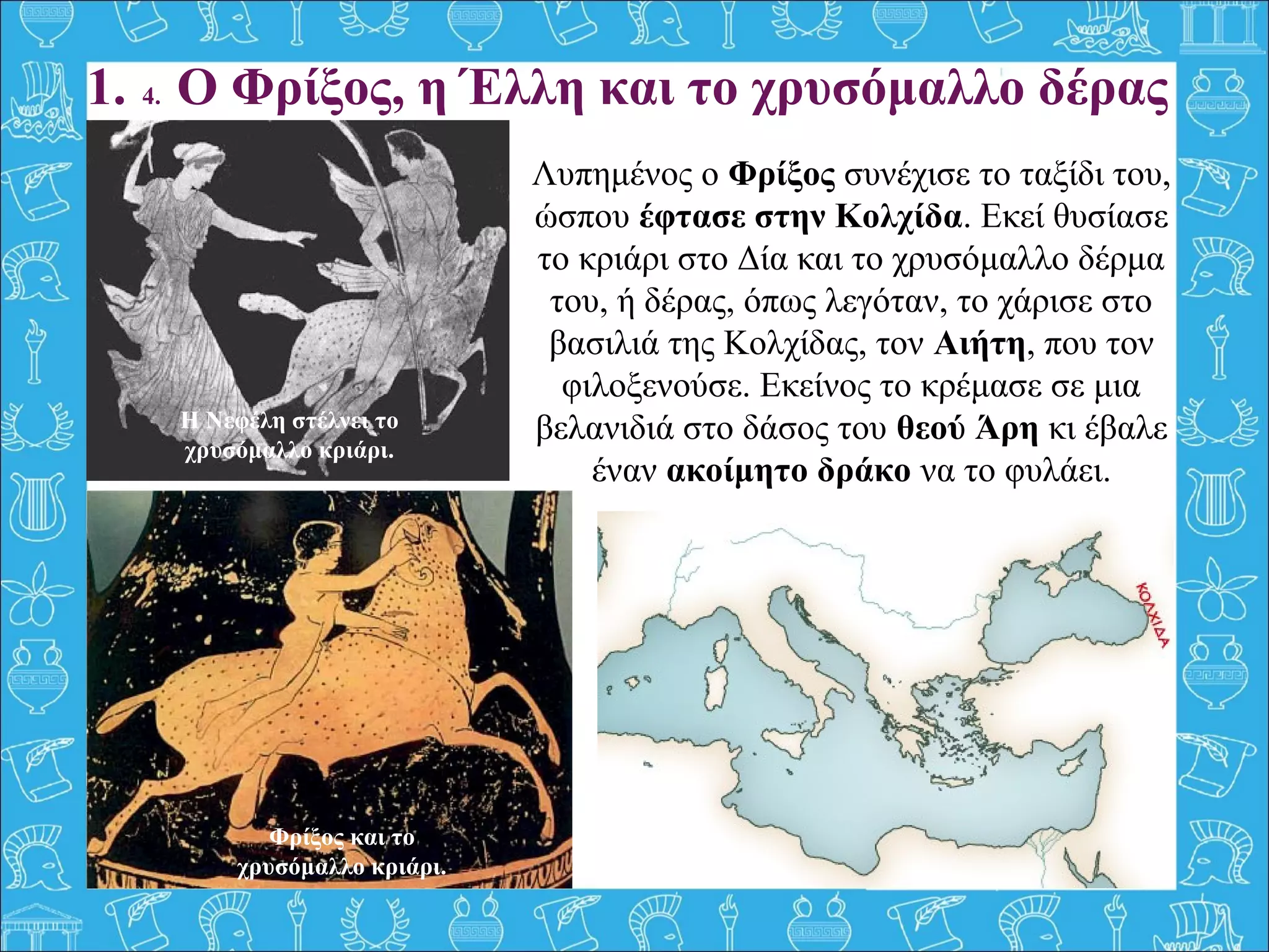 1. 4. Ο Φρίξος, η Έλλη και το χρυσόμαλλο δέρας
Λυπημένος ο Φρίξος συνέχισε το ταξίδι του,
ώσπου έφτασε στην Κολχίδα. Εκεί θυσίασε
το κριάρι στο Δία και το χρυσόμαλλο δέρμα
του, ή δέρας, όπως λεγόταν, το χάρισε στο
βασιλιά της Κολχίδας, τον Αιήτη, που τον
φιλοξενούσε. Εκείνος το κρέμασε σε μια
βελανιδιά στο δάσος του θεού Άρη κι έβαλε
έναν ακοίμητο δράκο να το φυλάει.
Η Νεφέλη στέλνει το
χρυσόμαλλο κριάρι.
Φρίξος και το
χρυσόμαλλο κριάρι.
 