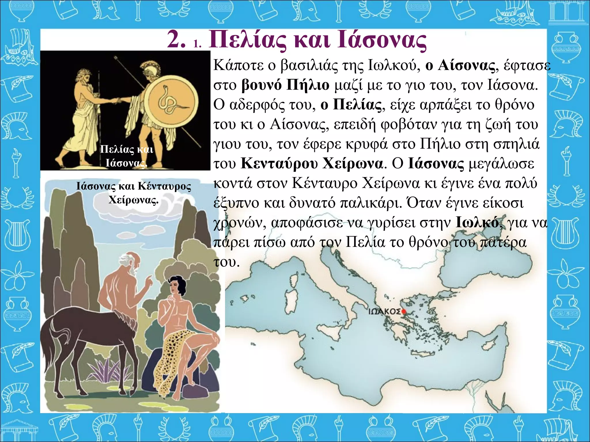 2. 1. Πελίας και Ιάσονας
Κάποτε ο βασιλιάς της Ιωλκού, ο Αίσονας, έφτασε 
στο βουνό Πήλιο μαζί με το γιο του, τον Ιάσονα. 
Ο αδερφός του, ο Πελίας, είχε αρπάξει το θρόνο 
του κι ο Αίσονας, επειδή φοβόταν για τη ζωή του 
γιου του, τον έφερε κρυφά στο Πήλιο στη σπηλιά 
του Κενταύρου Χείρωνα. Ο Ιάσονας μεγάλωσε 
κοντά στον Κένταυρο Χείρωνα κι έγινε ένα πολύ 
έξυπνο και δυνατό παλικάρι. Όταν έγινε είκοσι 
χρονών, αποφάσισε να γυρίσει στην Ιωλκό, για να 
πάρει πίσω από τον Πελία το θρόνο του πατέρα 
του.
Πελίας και
Ιάσονας.
Ιάσονας και Κένταυρος
Χείρωνας.
 