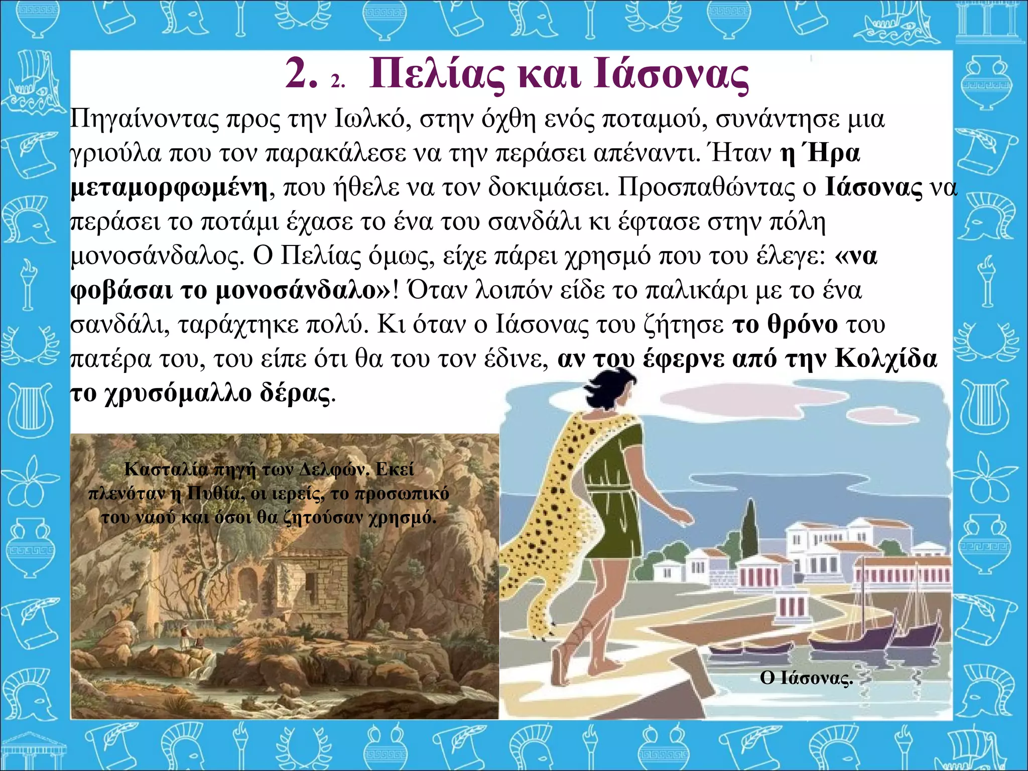 Πηγαίνοντας προς την Ιωλκό, στην όχθη ενός ποταμού, συνάντησε μια 
γριούλα που τον παρακάλεσε να την περάσει απέναντι. Ήταν η Ήρα
μεταμορφωμένη, που ήθελε να τον δοκιμάσει. Προσπαθώντας ο Ιάσονας να 
περάσει το ποτάμι έχασε το ένα του σανδάλι κι έφτασε στην πόλη 
μονοσάνδαλος. Ο Πελίας όμως, είχε πάρει χρησμό που του έλεγε: «να
φοβάσαι το μονοσάνδαλο»! Όταν λοιπόν είδε το παλικάρι με το ένα 
σανδάλι, ταράχτηκε πολύ. Κι όταν ο Ιάσονας του ζήτησε το θρόνο του 
πατέρα του, του είπε ότι θα του τον έδινε, αν του έφερνε από την Κολχίδα
το χρυσόμαλλο δέρας.
2. 2. Πελίας και Ιάσονας
Ο Ιάσονας.
Κασταλία πηγή των Δελφών. Εκεί
πλενόταν η Πυθία, οι ιερείς, το προσωπικό
του ναού και όσοι θα ζητούσαν χρησμό.
 