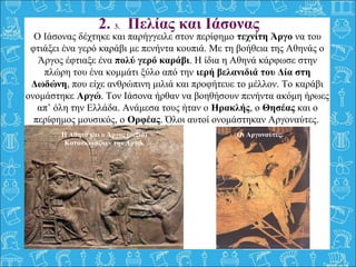 Ο Ιάσονας δέχτηκε και παρήγγειλε στον περίφημο τεχνίτη Άργο να του 
φτιάξει ένα γερό καράβι με πενήντα κουπιά. Με τη βοήθεια της Αθηνάς ο 
Άργος έφτιαξε ένα πολύ γερό καράβι. Η ίδια η Αθηνά κάρφωσε στην 
πλώρη του ένα κομμάτι ξύλο από την ιερή βελανιδιά του Δία στη
Δωδώνη, που είχε ανθρώπινη μιλιά και προφήτευε το μέλλον. Το καράβι 
ονομάστηκε Αργώ. Τον Ιάσονα ήρθαν να βοηθήσουν πενήντα ακόμη ήρωες 
απ’ όλη την Ελλάδα. Ανάμεσα τους ήταν ο Ηρακλής, ο Θησέας και ο 
περίφημος μουσικός, ο Ορφέας. Όλοι αυτοί ονομάστηκαν Αργοναύτες. 
 
2. 3. Πελίας και Ιάσονας
Οι Αργοναύτες.Η Αθηνά και ο Άργος (δεξιά)
Κατασκευάζουν την Αργώ.
 