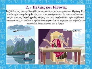 Ταξιδεύοντας για την Κολχίδα, οι Αργοναύτες σταμάτησαν στη Θράκη. Εκεί 
συνάντησαν το μάντη Φινέα, που τους φανέρωσε ότι θα συναντούσαν στο 
ταξίδι τους τις Συμπληγάδες πέτρες και τους συμβούλεψε, πριν περάσουν 
ανάμεσά τους, ν’ αφήσουν πρώτα ένα περιστέρι να περάσει. Αν περνούσε το 
περιστέρι, θα περνούσε και η Αργώ.
 
2. 4. Πελίας και Ιάσονας
Ο μάντης Φινέας.
 