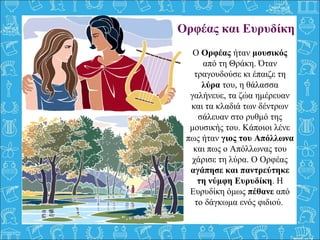 Ορφέας και Ευρυδίκη
Ο Ορφέας ήταν μουσικός 
από τη Θράκη. Όταν 
τραγουδούσε κι έπαιζε τη 
λύρα του, η θάλασσα 
γαλήνευε, τα ζώα ημέρευαν 
και τα κλαδιά των δέντρων 
σάλευαν στο ρυθμό της 
μουσικής του. Κάποιοι λένε 
πως ήταν γιος του Απόλλωνα
και πως ο Απόλλωνας του 
χάρισε τη λύρα. Ο Ορφέας 
αγάπησε και παντρεύτηκε
τη νύμφη Ευρυδίκη. Η 
Ευρυδίκη όμως πέθανε από 
το δάγκωμα ενός φιδιού. 
 