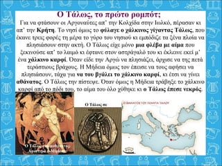 Για να φτάσουν οι Αργοναύτες απ’ την Κολχίδα στην Ιωλκό, πέρασαν κι
απ’ την Κρήτη. Το νησί όμως το φύλαγε ο χάλκινος γίγαντας Τάλως, που
έκανε τρεις φορές τη μέρα το γύρο του νησιού κι εμπόδιζε τα ξένα πλοία να
πλησιάσουν στην ακτή. Ο Τάλως είχε μόνο μια φλέβα με αίμα που
ξεκινούσε απ’ το λαιμό κι έφτανε στον αστράγαλό του κι έκλεινε εκεί μ’
ένα χάλκινο καρφί. Όταν είδε την Αργώ να πλησιάζει, άρχισε να της πετά
τεράστιους βράχους. Η Μήδεια όμως τον έπεισε να τους αφήσει να
πλησιάσουν, τάχα για να του βγάλει το χάλκινο καρφί, κι έτσι να γίνει
αθάνατος. Ο Τάλως την πίστεψε. Όταν όμως η Μήδεια τράβηξε το χάλκινο
καρφί από το πόδι του, το αίμα του όλο χύθηκε κι ο Τάλως έπεσε νεκρός.
O Τάλως, τo πρώτο ρομπότ;
Ο Τάλως ετοιμοθάνατος.
Αριστερά η Μήδεια.
Ο Τάλως σε
νόμισμα.
 