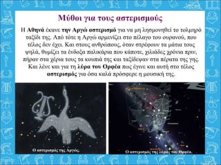 Η Αθηνά έκανε την Αργώ αστερισμό για να μη λησμονηθεί το τολμηρό
ταξίδι της. Από τότε η Αργώ αρμενίζει στο πέλαγο του ουρανού, που
τέλος δεν έχει. Και στους ανθρώπους, όταν στρέφουν τα μάτια τους
ψηλά, θυμίζει τα ένδοξα παλικάρια που κάποτε, χιλιάδες χρόνια πριν,
πήραν στα χέρια τους τα κουπιά της και ταξίδεψαν στα πέρατα της γης.
Και λένε και για τη λύρα του Ορφέα πως έγινε και αυτή στο τέλος
αστερισμός για όσα καλά πρόσφερε η μουσική της.
Μύθοι για τους αστερισμούς
Ο αστερισμός της Αργώς. Ο αστερισμός της λύρας του Ορφέα.
 