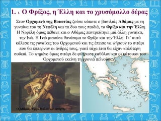 1. 1. Ο Φρίξος, η Έλλη και το χρυσόμαλλο δέρας
Στον Ορχομενό της Βοιωτίας ζούσε κάποτε ο βασιλιάς Αθάμας με τη
γυναίκα του τη Νεφέλη και τα δυο τους παιδιά, το Φρίξο και την Έλλη.
Η Νεφέλη όμως πέθανε και ο Αθάμας παντρεύτηκε μια άλλη γυναίκα,
την Ινώ. Η Ινώ μισούσε θανάσιμα το Φρίξο και την Έλλη. Γι’ αυτό
κάλεσε τις γυναίκες του Ορχομενού και τις έπεισε να ψήσουν το σιτάρι
που θα έσπερναν οι άνδρες τους, γιατί τάχα έτσι θα είχαν καλύτερη
σοδειά. Το ψημένο όμως σιτάρι δε φύτρωσε καθόλου και οι κάτοικοι του
Ορχομενού εκείνη τη χρονιά πεινούσαν.
Ο Αθάμας. Έργο Ιταλού καλλιτέχνη.
 