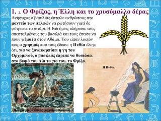 1. 2. Ο Φρίξος, η Έλλη και το χρυσόμαλλο δέρας
Ανήσυχος ο βασιλιάς έστειλε ανθρώπους στο
μαντείο των Δελφών να ρωτήσουν γιατί δε
φύτρωσε το σιτάρι. Η Ινώ όμως πλήρωσε τους
απεσταλμένους του βασιλιά και τους έπεισε να
πουν ψέματα στον Αθάμα. Του είπαν λοιπόν
πως ο χρησμός που τους έδωσε η Πυθία έλεγε
ότι, για να ξανακαρπίσει η γη του
Ορχομενού, ο βασιλιάς έπρεπε να θυσιάσει
στο βωμό του Δία το γιο του, το Φρίξο.
Η Πυθία.
Ο Φρίξος και η Έλλη, όπως τους
φαντάστηκε ο λαϊκός ζωγράφος Θεόφιλος.
 