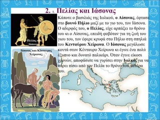 2. 1. Πελίας και Ιάσονας
Κάποτε ο βασιλιάς της Ιωλκού, ο Αίσονας, έφτασε 
στο βουνό Πήλιο μαζί με το γιο του, τον Ιάσονα. 
Ο αδερφός του, ο Πελίας, είχε αρπάξει το θρόνο 
του κι ο Αίσονας, επειδή φοβόταν για τη ζωή του 
γιου του, τον έφερε κρυφά στο Πήλιο στη σπηλιά 
του Κενταύρου Χείρωνα. Ο Ιάσονας μεγάλωσε 
κοντά στον Κένταυρο Χείρωνα κι έγινε ένα πολύ 
έξυπνο και δυνατό παλικάρι. Όταν έγινε είκοσι 
χρονών, αποφάσισε να γυρίσει στην Ιωλκό, για να 
πάρει πίσω από τον Πελία το θρόνο του πατέρα 
του.
Πελίας και
Ιάσονας.
Ιάσονας και Κένταυρος
Χείρωνας.
 