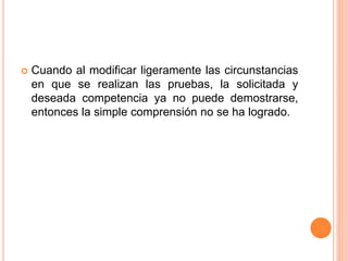  Cuando al modificar ligeramente las circunstancias
en que se realizan las pruebas, la solicitada y
deseada competencia ya no puede demostrarse,
entonces la simple comprensión no se ha logrado.
 