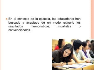  En el contexto de la escuela, los educadores han
buscado y aceptado de un modo rutinario los
resultados memorísticos, ritualistas o
convencionales.
 