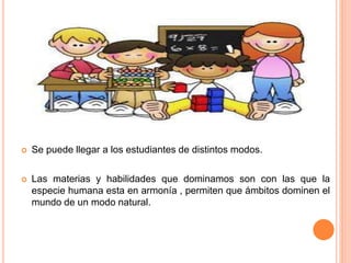  Se puede llegar a los estudiantes de distintos modos.
 Las materias y habilidades que dominamos son con las que la
especie humana esta en armonía , permiten que ámbitos dominen el
mundo de un modo natural.
 