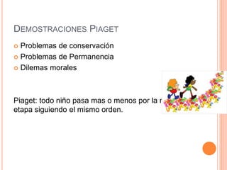 DEMOSTRACIONES PIAGET
 Problemas de conservación
 Problemas de Permanencia
 Dilemas morales
Piaget: todo niño pasa mas o menos por la misma
etapa siguiendo el mismo orden.
 