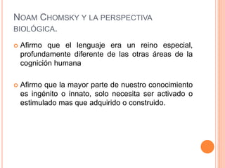 NOAM CHOMSKY Y LA PERSPECTIVA
BIOLÓGICA.
 Afirmo que el lenguaje era un reino especial,
profundamente diferente de las otras áreas de la
cognición humana
 Afirmo que la mayor parte de nuestro conocimiento
es ingénito o innato, solo necesita ser activado o
estimulado mas que adquirido o construido.
 