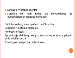  Lenguaje = órgano mental
 Conflicto con casi todas las comunidades de
investigación en ciencias humanas.
Erick Lenneberg – compañero de Chomsky
Lenguaje = sistema biológico
Periodos críticos
Aprendizaje del lenguaje y correcciones mas complicado
en la adolescencia
Psicólogos desaprobaron las ideas.
 